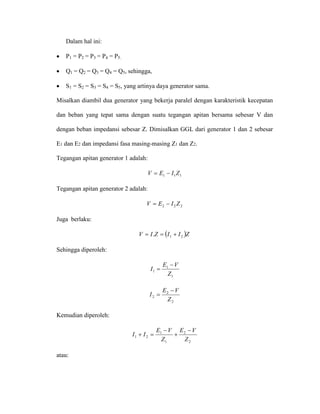 Dalam hal ini: 
• P1 = P2 = P3 = P4 = P5. 
• Q1 = Q2 = Q3 = Q4 = Q5, sehingga, 
• S1 = S2 = S3 = S4 = S5, yang artinya daya generator sama. 
Misalkan diambil dua generator yang bekerja paralel dengan karakteristik kecepatan dan beban yang tepat sama dengan suatu tegangan apitan bersama sebesar V dan dengan beban impedansi sebesar Z. Dimisalkan GGL dari generator 1 dan 2 sebesar E1 dan E2 dan impedansi fasa masing-masing Z1 dan Z2. 
Tegangan apitan generator 1 adalah: 
111ZIEV−= 
Tegangan apitan generator 2 adalah: 
222ZIEV−= 
Juga berlaku: 
()ZIIZIV21.+== 
Sehingga diperoleh: 
111ZVEI− = 
222ZVEI− = 
Kemudian diperoleh: 
221121ZVEZVEII− + − =+ 
atau:  