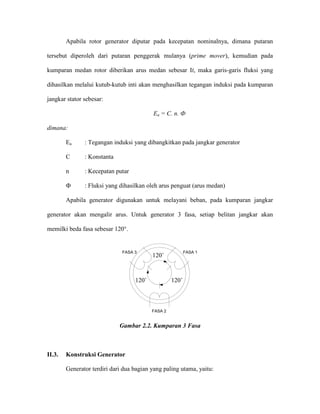 Apabila rotor generator diputar pada kecepatan nominalnya, dimana putaran tersebut diperoleh dari putaran penggerak mulanya (prime mover), kemudian pada kumparan medan rotor diberikan arus medan sebesar If, maka garis-garis fluksi yang dihasilkan melalui kutub-kutub inti akan menghasilkan tegangan induksi pada kumparan jangkar stator sebesar: 
Ea = C. n. Ф 
dimana: 
Ea : Tegangan induksi yang dibangkitkan pada jangkar generator 
C : Konstanta 
n : Kecepatan putar 
Ф : Fluksi yang dihasilkan oleh arus penguat (arus medan) 
Apabila generator digunakan untuk melayani beban, pada kumparan jangkar generator akan mengalir arus. Untuk generator 3 fasa, setiap belitan jangkar akan memilki beda fasa sebesar 120°. 
120˚ 120˚120˚ FASA 1FASA 2FASA 3 
Gambar 2.2. Kumparan 3 Fasa 
II.3. Konstruksi Generator 
Generator terdiri dari dua bagian yang paling utama, yaitu:  