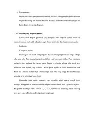 4. Rumah stator. 
Bagian dari stator yang umumnya terbuat dari besi tuang yang berbentuk silinder. Bagian belakang dari rumah stator ini biasanya memiliki sirip-sirip sebagai alat bantu dalam proses pendinginan. 
II.3.2. Bagian yang bergerak (Rotor) 
Rotor adalah bagian generator yang bergerak atau berputar. Antara rotor dan stator dipisahkan oleh celah udara (air gap). Rotor terdiri dari dua bagian umum, yaitu: 
1. Inti kutub 
2. Kumparan medan 
Pada bagian inti kutub terdapat poros dan inti rotor yang memiliki fungsi sebagai jalan atau jalur fluks magnet yang dibangkitkan oleh kumparan medan. Pada kumparan medan ini juga terdapat dua bagian, yaitu bagian penghantar sebagai jalur untuk arus pemacuan dan bagian yang diisolasi. Isolasi pada bagian ini harus benar-benar baik dalam hal kekuatan mekanisnya, ketahanannya akan suhu yang tinggi dan ketahanannya terhadap gaya sentrifugal yang besar. 
Konstruksi rotor untuk generator yang memiliki nilai putaran relatif tinggi biasanya menggunakan konstruksi rotor dengan kutub silindris atau ”cylinderica poles” dan jumlah kutubnya relatif sedikit (2, 4, 6). Konstruksi ini dirancang tahan terhadap gaya-gaya yang lebih besar akibat putaran yang tinggi.  