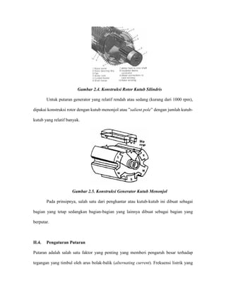 Gambar 2.4. Konstruksi Rotor Kutub Silindris 
Untuk putaran generator yang relatif rendah atau sedang (kurang dari 1000 rpm), dipakai konstruksi rotor dengan kutub menonjol atau ”salient pole” dengan jumlah kutub- kutub yang relatif banyak. 
Gambar 2.5. Konstruksi Generator Kutub Menonjol 
Pada prinsipnya, salah satu dari penghantar atau kutub-kutub ini dibuat sebagai bagian yang tetap sedangkan bagian-bagian yang lainnya dibuat sebagai bagian yang berputar. 
II.4. Pengaturan Putaran 
Putaran adalah salah satu faktor yang penting yang memberi pengaruh besar terhadap tegangan yang timbul oleh arus bolak-balik (alternating current). Frekuensi listrik yang  