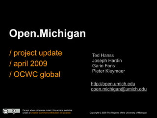 Open.Michigan
/ project update                                            Ted Hanss
                                                            Joseph Hardin
/ april 2009                                                Garin Fons
                                                            Pieter Kleymeer
/ OCWC global
                                                           http://open.umich.edu
                                                           open.michigan@umich.edu



   Except where otherwise noted, this work is available
   under a Creative Commons Attribution 3.0 License.      Copyright © 2009 The Regents of the University of Michigan
 