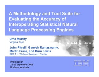 A Methodology and Tool Suite for
Evaluating the Accuracy of
Interoperating Statistical Natural
Language Processing Engines
Uma Murthy
Virginia Tech

John Pitrelli, Ganesh Ramaswamy,
Martin Franz, and Burn Lewis
IBM T.J. Watson Research Center


Interspeech
22-26 September 2008
Brisbane, Australia
 