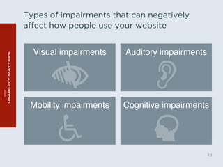 Types of impairments that can negatively 
affect how people use your website 
16 
Visual impairments" Auditory impairments" 
Mobility impairments" Cognitive impairments" 
 