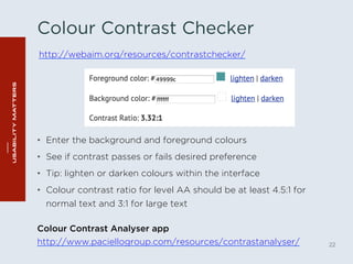 Colour Contrast Checker 
http://webaim.org/resources/contrastchecker/ 
• Enter the background and foreground colours 
• See if contrast passes or fails desired preference 
• Tip: lighten or darken colours within the interface 
• Colour contrast ratio for level AA should be at least 4.5:1 for 
normal text and 3:1 for large text 
22 
Colour Contrast Analyser app 
http://www.paciellogroup.com/resources/contrastanalyser/ 
 