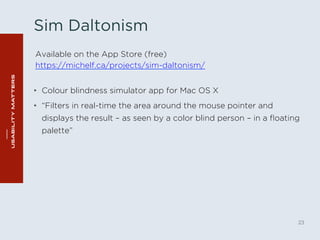 Sim Daltonism 
• Colour blindness simulator app for Mac OS X 
• “Filters in real-time the area around the mouse pointer and 
displays the result – as seen by a color blind person – in a floating 
palette” 
23 
Available on the App Store (free) 
https://michelf.ca/projects/sim-daltonism/ 
 