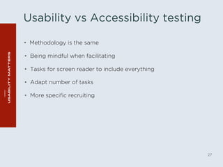 Usability vs Accessibility testing 
• Methodology is the same 
27 
• Being mindful when facilitating 
• Tasks for screen reader to include everything 
• Adapt number of tasks 
• More specific recruiting 
 