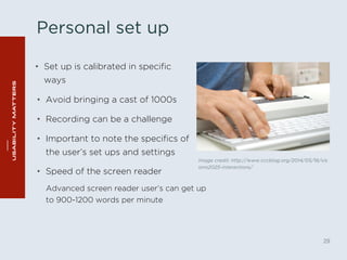 Personal set up 
• Set up is calibrated in specific 
ways 
Image credit: http://www.cccblog.org/2014/05/16/vis 
ions2025-interactions/ 
29 
• Avoid bringing a cast of 1000s 
• Recording can be a challenge 
• Important to note the specifics of 
the user’s set ups and settings 
• Speed of the screen reader 
Advanced screen reader user’s can get up 
to 900-1200 words per minute 
 