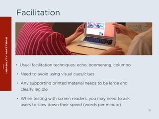Facilitation 
• Usual facilitation techniques: echo, boomerang, columbo 
33 
• Need to avoid using visual cues/clues 
• Any supporting printed material needs to be large and 
clearly legible 
• When testing with screen readers, you may need to ask 
users to slow down their speed (words per minute) 
 