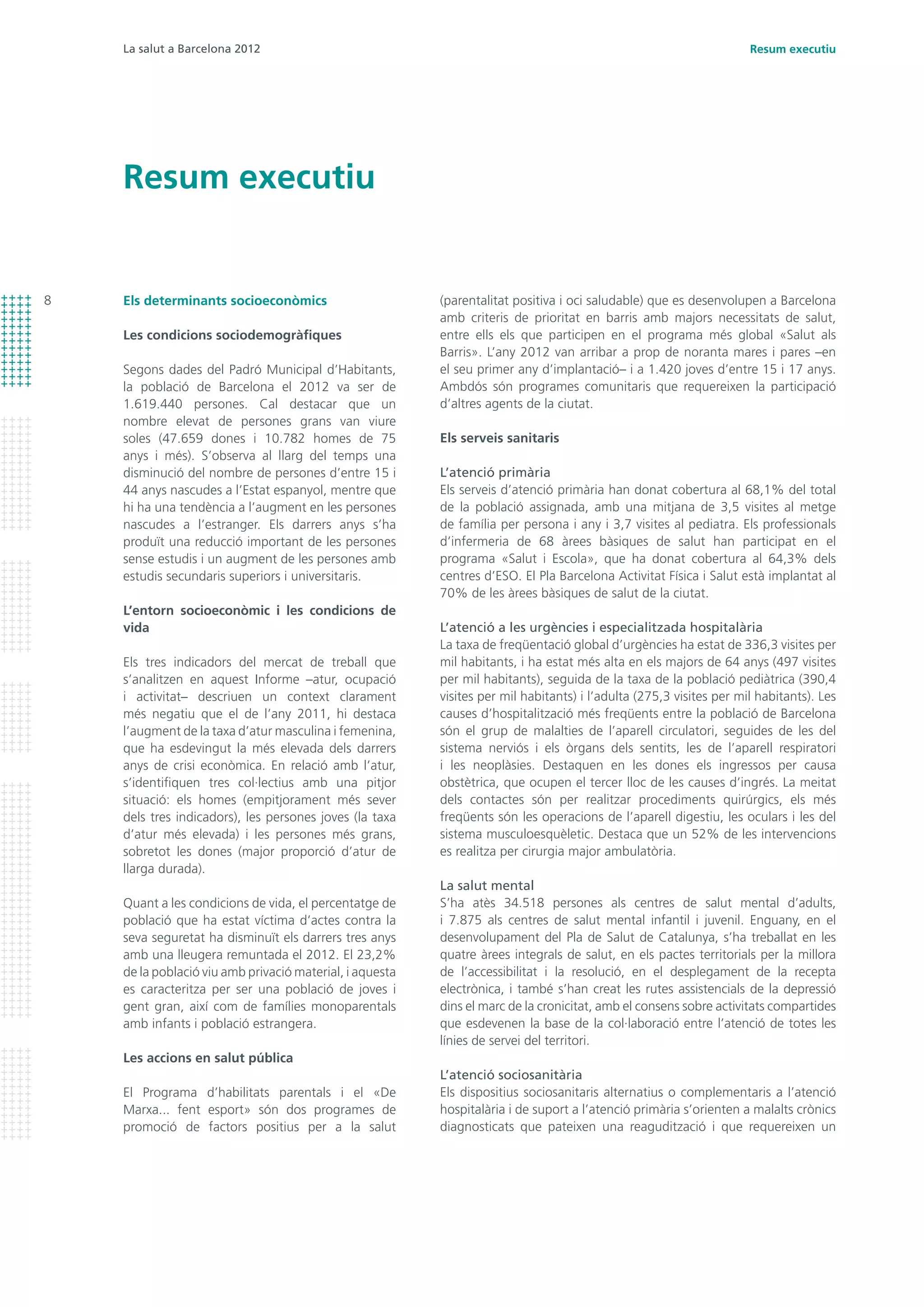 La salut a Barcelona 2012
8
Resum executiu
Resum executiu
Els determinants socioeconòmics
Les condicions sociodemogràfiques
Segons dades del Padró Municipal d’Habitants,
la població de Barcelona el 2012 va ser de
1.619.440 persones. Cal destacar que un
nombre elevat de persones grans van viure
soles (47.659 dones i 10.782 homes de 75
anys i més). S’observa al llarg del temps una
disminució del nombre de persones d’entre 15 i
44 anys nascudes a l’Estat espanyol, mentre que
hi ha una tendència a l’augment en les persones
nascudes a l’estranger. Els darrers anys s’ha
produït una reducció important de les persones
sense estudis i un augment de les persones amb
estudis secundaris superiors i universitaris.
L’entorn socioeconòmic i les condicions de
vida
Els tres indicadors del mercat de treball que
s’analitzen en aquest Informe –atur, ocupació
i activitat– descriuen un context clarament
més negatiu que el de l’any 2011, hi destaca
l’augment de la taxa d’atur masculina i femenina,
que ha esdevingut la més elevada dels darrers
anys de crisi econòmica. En relació amb l’atur,
s’identifiquen tres col·lectius amb una pitjor
situació: els homes (empitjorament més sever
dels tres indicadors), les persones joves (la taxa
d’atur més elevada) i les persones més grans,
sobretot les dones (major proporció d’atur de
llarga durada).
Quant a les condicions de vida, el percentatge de
població que ha estat víctima d’actes contra la
seva seguretat ha disminuït els darrers tres anys
amb una lleugera remuntada el 2012. El 23,2%
de la població viu amb privació material, i aquesta
es caracteritza per ser una població de joves i
gent gran, així com de famílies monoparentals
amb infants i població estrangera.
Les accions en salut pública
El Programa d’habilitats parentals i el «De
Marxa... fent esport» són dos programes de
promoció de factors positius per a la salut
(parentalitat positiva i oci saludable) que es desenvolupen a Barcelona
amb criteris de prioritat en barris amb majors necessitats de salut,
entre ells els que participen en el programa més global «Salut als
Barris». L’any 2012 van arribar a prop de noranta mares i pares –en
el seu primer any d’implantació– i a 1.420 joves d’entre 15 i 17 anys.
Ambdós són programes comunitaris que requereixen la participació
d’altres agents de la ciutat.
Els serveis sanitaris
L’atenció primària
Els serveis d’atenció primària han donat cobertura al 68,1% del total
de la població assignada, amb una mitjana de 3,5 visites al metge
de família per persona i any i 3,7 visites al pediatra. Els professionals
d’infermeria de 68 àrees bàsiques de salut han participat en el
programa «Salut i Escola», que ha donat cobertura al 64,3% dels
centres d’ESO. El Pla Barcelona Activitat Física i Salut està implantat al
70% de les àrees bàsiques de salut de la ciutat.
L’atenció a les urgències i especialitzada hospitalària
La taxa de freqüentació global d’urgències ha estat de 336,3 visites per
mil habitants, i ha estat més alta en els majors de 64 anys (497 visites
per mil habitants), seguida de la taxa de la població pediàtrica (390,4
visites per mil habitants) i l’adulta (275,3 visites per mil habitants). Les
causes d’hospitalització més freqüents entre la població de Barcelona
són el grup de malalties de l’aparell circulatori, seguides de les del
sistema nerviós i els òrgans dels sentits, les de l’aparell respiratori
i les neoplàsies. Destaquen en les dones els ingressos per causa
obstètrica, que ocupen el tercer lloc de les causes d’ingrés. La meitat
dels contactes són per realitzar procediments quirúrgics, els més
freqüents són les operacions de l’aparell digestiu, les oculars i les del
sistema musculoesquèletic. Destaca que un 52% de les intervencions
es realitza per cirurgia major ambulatòria.
La salut mental
S’ha atès 34.518 persones als centres de salut mental d’adults,
i 7.875 als centres de salut mental infantil i juvenil. Enguany, en el
desenvolupament del Pla de Salut de Catalunya, s’ha treballat en les
quatre àrees integrals de salut, en els pactes territorials per la millora
de l’accessibilitat i la resolució, en el desplegament de la recepta
electrònica, i també s’han creat les rutes assistencials de la depressió
dins el marc de la cronicitat, amb el consens sobre activitats compartides
que esdevenen la base de la col·laboració entre l’atenció de totes les
línies de servei del territori.
L’atenció sociosanitària
Els dispositius sociosanitaris alternatius o complementaris a l’atenció
hospitalària i de suport a l’atenció primària s’orienten a malalts crònics
diagnosticats que pateixen una reagudització i que requereixen un
 