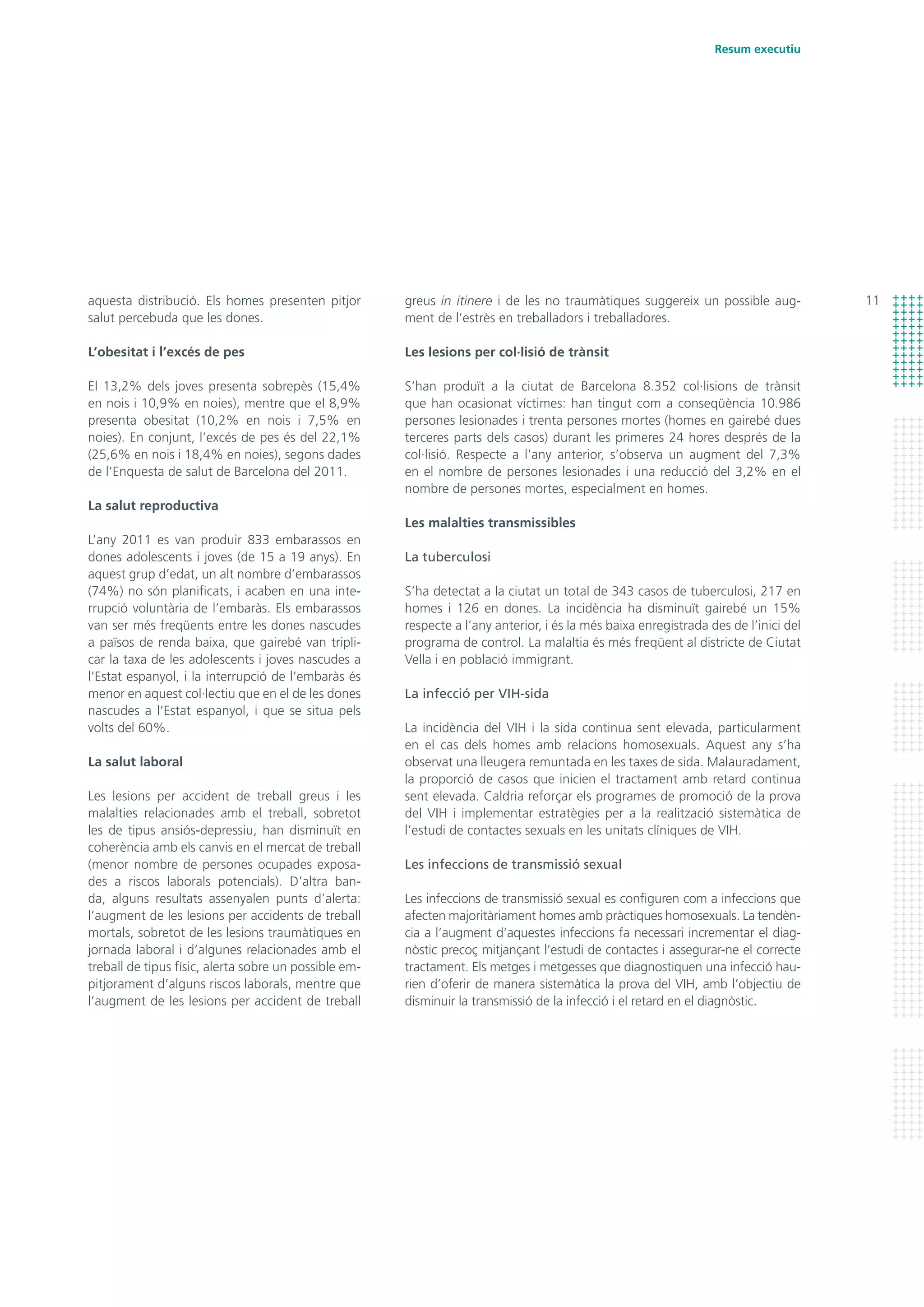 11
Resum executiu
greus in itinere i de les no traumàtiques suggereix un possible aug-
ment de l’estrès en treballadors i treballadores.
Les lesions per col·lisió de trànsit
S’han produït a la ciutat de Barcelona 8.352 col·lisions de trànsit
que han ocasionat víctimes: han tingut com a conseqüència 10.986
persones lesionades i trenta persones mortes (homes en gairebé dues
terceres parts dels casos) durant les primeres 24 hores després de la
col·lisió. Respecte a l’any anterior, s’observa un augment del 7,3%
en el nombre de persones lesionades i una reducció del 3,2% en el
nombre de persones mortes, especialment en homes.
Les malalties transmissibles
La tuberculosi
S’ha detectat a la ciutat un total de 343 casos de tuberculosi, 217 en
homes i 126 en dones. La incidència ha disminuït gairebé un 15%
respecte a l’any anterior, i és la més baixa enregistrada des de l’inici del
programa de control. La malaltia és més freqüent al districte de Ciutat
Vella i en població immigrant.
La infecció per VIH-sida
La incidència del VIH i la sida continua sent elevada, particularment
en el cas dels homes amb relacions homosexuals. Aquest any s’ha
observat una lleugera remuntada en les taxes de sida. Malauradament,
la proporció de casos que inicien el tractament amb retard continua
sent elevada. Caldria reforçar els programes de promoció de la prova
del VIH i implementar estratègies per a la realització sistemàtica de
l’estudi de contactes sexuals en les unitats clíniques de VIH.
Les infeccions de transmissió sexual
Les infeccions de transmissió sexual es configuren com a infeccions que
afecten majoritàriament homes amb pràctiques homosexuals. La tendèn-
cia a l’augment d’aquestes infeccions fa necessari incrementar el diag-
nòstic precoç mitjançant l’estudi de contactes i assegurar-ne el correcte
tractament. Els metges i metgesses que diagnostiquen una infecció hau-
rien d’oferir de manera sistemàtica la prova del VIH, amb l’objectiu de
disminuir la transmissió de la infecció i el retard en el diagnòstic.
aquesta distribució. Els homes presenten pitjor
salut percebuda que les dones.
L’obesitat i l’excés de pes
El 13,2% dels joves presenta sobrepès (15,4%
en nois i 10,9% en noies), mentre que el 8,9%
presenta obesitat (10,2% en nois i 7,5% en
noies). En conjunt, l’excés de pes és del 22,1%
(25,6% en nois i 18,4% en noies), segons dades
de l’Enquesta de salut de Barcelona del 2011.
La salut reproductiva
L’any 2011 es van produir 833 embarassos en
dones adolescents i joves (de 15 a 19 anys). En
aquest grup d’edat, un alt nombre d’embarassos
(74%) no són planificats, i acaben en una inte-
rrupció voluntària de l’embaràs. Els embarassos
van ser més freqüents entre les dones nascudes
a països de renda baixa, que gairebé van tripli-
car la taxa de les adolescents i joves nascudes a
l’Estat espanyol, i la interrupció de l’embaràs és
menor en aquest col·lectiu que en el de les dones
nascudes a l’Estat espanyol, i que se situa pels
volts del 60%.
La salut laboral
Les lesions per accident de treball greus i les
malalties relacionades amb el treball, sobretot
les de tipus ansiós-depressiu, han disminuït en
coherència amb els canvis en el mercat de treball
(menor nombre de persones ocupades exposa-
des a riscos laborals potencials). D’altra ban-
da, alguns resultats assenyalen punts d’alerta:
l’augment de les lesions per accidents de treball
mortals, sobretot de les lesions traumàtiques en
jornada laboral i d’algunes relacionades amb el
treball de tipus físic, alerta sobre un possible em-
pitjorament d’alguns riscos laborals, mentre que
l’augment de les lesions per accident de treball
 