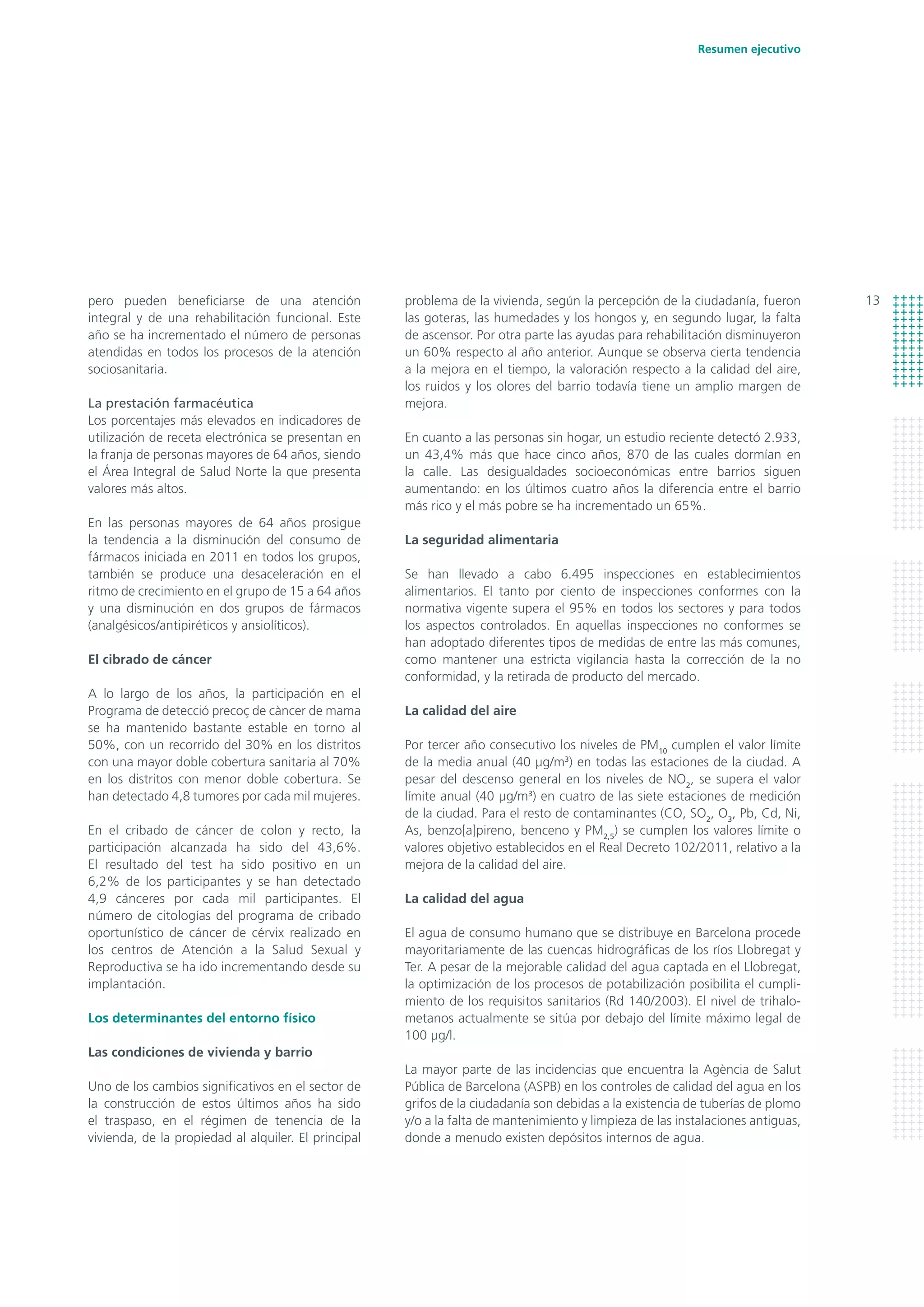 13
Resumen ejecutivo
problema de la vivienda, según la percepción de la ciudadanía, fueron
las goteras, las humedades y los hongos y, en segundo lugar, la falta
de ascensor. Por otra parte las ayudas para rehabilitación disminuyeron
un 60% respecto al año anterior. Aunque se observa cierta tendencia
a la mejora en el tiempo, la valoración respecto a la calidad del aire,
los ruidos y los olores del barrio todavía tiene un amplio margen de
mejora.
En cuanto a las personas sin hogar, un estudio reciente detectó 2.933,
un 43,4% más que hace cinco años, 870 de las cuales dormían en
la calle. Las desigualdades socioeconómicas entre barrios siguen
aumentando: en los últimos cuatro años la diferencia entre el barrio
más rico y el más pobre se ha incrementado un 65%.
La seguridad alimentaria
Se han llevado a cabo 6.495 inspecciones en establecimientos
alimentarios. El tanto por ciento de inspecciones conformes con la
normativa vigente supera el 95% en todos los sectores y para todos
los aspectos controlados. En aquellas inspecciones no conformes se
han adoptado diferentes tipos de medidas de entre las más comunes,
como mantener una estricta vigilancia hasta la corrección de la no
conformidad, y la retirada de producto del mercado.
La calidad del aire
Por tercer año consecutivo los niveles de PM10
cumplen el valor límite
de la media anual (40 µg/m3
) en todas las estaciones de la ciudad. A
pesar del descenso general en los niveles de NO2
, se supera el valor
límite anual (40 µg/m3
) en cuatro de las siete estaciones de medición
de la ciudad. Para el resto de contaminantes (CO, SO2
, O3
, Pb, Cd, Ni,
As, benzo[a]pireno, benceno y PM2,5
) se cumplen los valores límite o
valores objetivo establecidos en el Real Decreto 102/2011, relativo a la
mejora de la calidad del aire.
La calidad del agua
El agua de consumo humano que se distribuye en Barcelona procede
mayoritariamente de las cuencas hidrográficas de los ríos Llobregat y
Ter. A pesar de la mejorable calidad del agua captada en el Llobregat,
la optimización de los procesos de potabilización posibilita el cumpli-
miento de los requisitos sanitarios (Rd 140/2003). El nivel de trihalo-
metanos actualmente se sitúa por debajo del límite máximo legal de
100 μg/l.
La mayor parte de las incidencias que encuentra la Agència de Salut
Pública de Barcelona (ASPB) en los controles de calidad del agua en los
grifos de la ciudadanía son debidas a la existencia de tuberías de plomo
y/o a la falta de mantenimiento y limpieza de las instalaciones antiguas,
donde a menudo existen depósitos internos de agua.
pero pueden beneficiarse de una atención
integral y de una rehabilitación funcional. Este
año se ha incrementado el número de personas
atendidas en todos los procesos de la atención
sociosanitaria.
La prestación farmacéutica
Los porcentajes más elevados en indicadores de
utilización de receta electrónica se presentan en
la franja de personas mayores de 64 años, siendo
el Área Integral de Salud Norte la que presenta
valores más altos.
En las personas mayores de 64 años prosigue
la tendencia a la disminución del consumo de
fármacos iniciada en 2011 en todos los grupos,
también se produce una desaceleración en el
ritmo de crecimiento en el grupo de 15 a 64 años
y una disminución en dos grupos de fármacos
(analgésicos/antipiréticos y ansiolíticos).
El cibrado de cáncer
A lo largo de los años, la participación en el
Programa de detecció precoç de càncer de mama
se ha mantenido bastante estable en torno al
50%, con un recorrido del 30% en los distritos
con una mayor doble cobertura sanitaria al 70%
en los distritos con menor doble cobertura. Se
han detectado 4,8 tumores por cada mil mujeres.
En el cribado de cáncer de colon y recto, la
participación alcanzada ha sido del 43,6%.
El resultado del test ha sido positivo en un
6,2% de los participantes y se han detectado
4,9 cánceres por cada mil participantes. El
número de citologías del programa de cribado
oportunístico de cáncer de cérvix realizado en
los centros de Atención a la Salud Sexual y
Reproductiva se ha ido incrementando desde su
implantación.
Los determinantes del entorno físico
Las condiciones de vivienda y barrio
Uno de los cambios significativos en el sector de
la construcción de estos últimos años ha sido
el traspaso, en el régimen de tenencia de la
vivienda, de la propiedad al alquiler. El principal
 