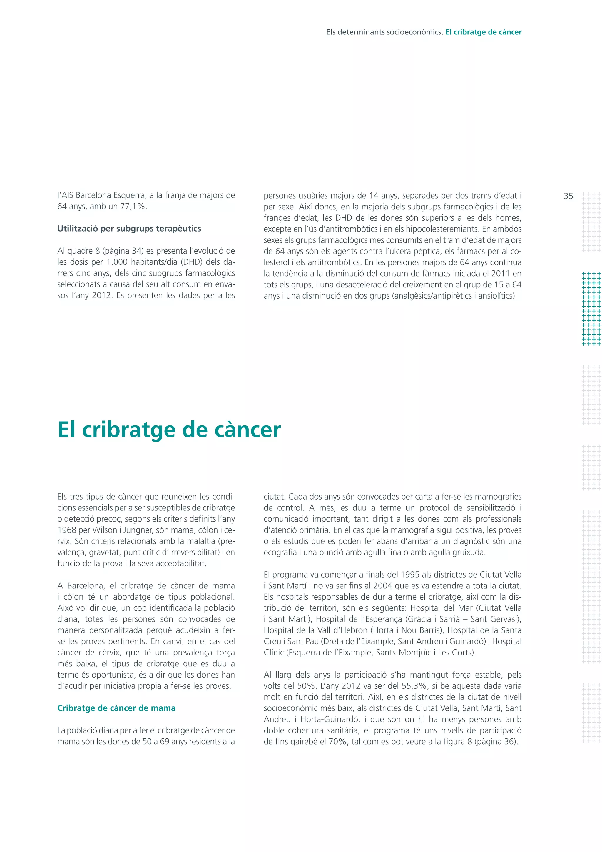 35
El cribratge de càncer
Els determinants socioeconòmics. El cribratge de càncer
persones usuàries majors de 14 anys, separades per dos trams d’edat i
per sexe. Així doncs, en la majoria dels subgrups farmacològics i de les
franges d’edat, les DHD de les dones són superiors a les dels homes,
excepte en l’ús d’antitrombòtics i en els hipocolesteremiants. En ambdós
sexes els grups farmacològics més consumits en el tram d’edat de majors
de 64 anys són els agents contra l’úlcera pèptica, els fàrmacs per al co-
lesterol i els antitrombòtics. En les persones majors de 64 anys continua
la tendència a la disminució del consum de fàrmacs iniciada el 2011 en
tots els grups, i una desacceleració del creixement en el grup de 15 a 64
anys i una disminució en dos grups (analgèsics/antipirètics i ansiolítics).
ciutat. Cada dos anys són convocades per carta a fer-se les mamografies
de control. A més, es duu a terme un protocol de sensibilització i
comunicació important, tant dirigit a les dones com als professionals
d’atenció primària. En el cas que la mamografia sigui positiva, les proves
o els estudis que es poden fer abans d’arribar a un diagnòstic són una
ecografia i una punció amb agulla fina o amb agulla gruixuda.
El programa va començar a finals del 1995 als districtes de Ciutat Vella
i Sant Martí i no va ser fins al 2004 que es va estendre a tota la ciutat.
Els hospitals responsables de dur a terme el cribratge, així com la dis-
tribució del territori, són els següents: Hospital del Mar (Ciutat Vella
i Sant Martí), Hospital de l’Esperança (Gràcia i Sarrià – Sant Gervasi),
Hospital de la Vall d’Hebron (Horta i Nou Barris), Hospital de la Santa
Creu i Sant Pau (Dreta de l’Eixample, Sant Andreu i Guinardó) i Hospital
Clínic (Esquerra de l’Eixample, Sants-Montjuïc i Les Corts).
Al llarg dels anys la participació s’ha mantingut força estable, pels
volts del 50%. L’any 2012 va ser del 55,3%, si bé aquesta dada varia
molt en funció del territori. Així, en els districtes de la ciutat de nivell
socioeconòmic més baix, als districtes de Ciutat Vella, Sant Martí, Sant
Andreu i Horta-Guinardó, i que són on hi ha menys persones amb
doble cobertura sanitària, el programa té uns nivells de participació
de fins gairebé el 70%, tal com es pot veure a la figura 8 (pàgina 36).
l’AIS Barcelona Esquerra, a la franja de majors de
64 anys, amb un 77,1%.
Utilització per subgrups terapèutics
Al quadre 8 (pàgina 34) es presenta l’evolució de
les dosis per 1.000 habitants/dia (DHD) dels da-
rrers cinc anys, dels cinc subgrups farmacològics
seleccionats a causa del seu alt consum en enva-
sos l’any 2012. Es presenten les dades per a les
Els tres tipus de càncer que reuneixen les condi-
cions essencials per a ser susceptibles de cribratge
o detecció precoç, segons els criteris definits l’any
1968 per Wilson i Jungner, són mama, còlon i cè-
rvix. Són criteris relacionats amb la malaltia (pre-
valença, gravetat, punt crític d’irreversibilitat) i en
funció de la prova i la seva acceptabilitat.
A Barcelona, el cribratge de càncer de mama
i còlon té un abordatge de tipus poblacional.
Això vol dir que, un cop identificada la població
diana, totes les persones són convocades de
manera personalitzada perquè acudeixin a fer-
se les proves pertinents. En canvi, en el cas del
càncer de cèrvix, que té una prevalença força
més baixa, el tipus de cribratge que es duu a
terme és oportunista, és a dir que les dones han
d’acudir per iniciativa pròpia a fer-se les proves.
Cribratge de càncer de mama
La població diana per a fer el cribratge de càncer de
mama són les dones de 50 a 69 anys residents a la
 