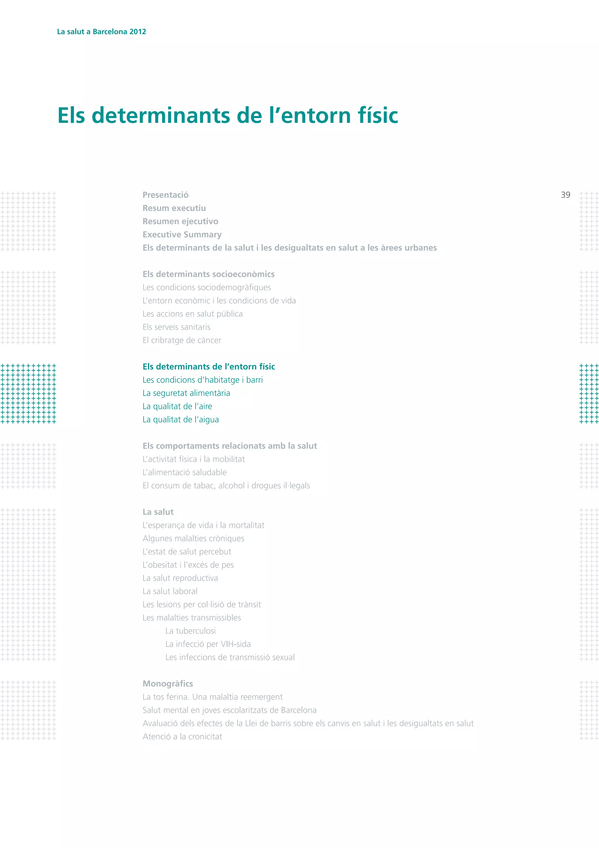 La salut a Barcelona 2012
39
Els determinants de l’entorn físic
Presentació
Resum executiu
Resumen ejecutivo	
Executive Summary
Els determinants de la salut i les desigualtats en salut a les àrees urbanes
Els determinants socioeconòmics
Les condicions sociodemogràfiques
L’entorn econòmic i les condicions de vida
Les accions en salut pública
Els serveis sanitaris
El cribratge de càncer
Els determinants de l’entorn físic
Les condicions d’habitatge i barri
La seguretat alimentària
La qualitat de l’aire
La qualitat de l’aigua
Els comportaments relacionats amb la salut
L’activitat física i la mobilitat
L’alimentació saludable
El consum de tabac, alcohol i drogues il·legals
La salut
L’esperança de vida i la mortalitat
Algunes malalties cròniques
L’estat de salut percebut
L’obesitat i l’excés de pes
La salut reproductiva
La salut laboral
Les lesions per col·lisió de trànsit
Les malalties transmissibles
	 La tuberculosi
	 La infecció per VIH-sida
	 Les infeccions de transmissió sexual
Monogràfics
La tos ferina. Una malaltia reemergent
Salut mental en joves escolaritzats de Barcelona
Avaluació dels efectes de la Llei de barris sobre els canvis en salut i les desigualtats en salut
Atenció a la cronicitat
 