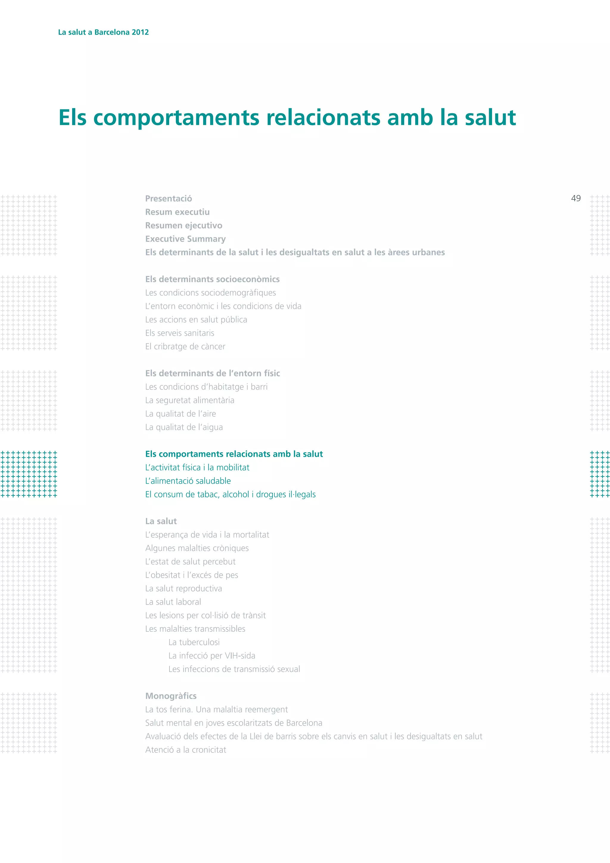 La salut a Barcelona 2012
49
Els comportaments relacionats amb la salut
Presentació
Resum executiu
Resumen ejecutivo	
Executive Summary
Els determinants de la salut i les desigualtats en salut a les àrees urbanes
Els determinants socioeconòmics
Les condicions sociodemogràfiques
L’entorn econòmic i les condicions de vida
Les accions en salut pública
Els serveis sanitaris
El cribratge de càncer
Els determinants de l’entorn físic
Les condicions d’habitatge i barri
La seguretat alimentària
La qualitat de l’aire
La qualitat de l’aigua
Els comportaments relacionats amb la salut
L’activitat física i la mobilitat
L’alimentació saludable
El consum de tabac, alcohol i drogues il·legals
La salut
L’esperança de vida i la mortalitat
Algunes malalties cròniques
L’estat de salut percebut
L’obesitat i l’excés de pes
La salut reproductiva
La salut laboral
Les lesions per col·lisió de trànsit
Les malalties transmissibles
	 La tuberculosi
	 La infecció per VIH-sida
	 Les infeccions de transmissió sexual
Monogràfics
La tos ferina. Una malaltia reemergent
Salut mental en joves escolaritzats de Barcelona
Avaluació dels efectes de la Llei de barris sobre els canvis en salut i les desigualtats en salut
Atenció a la cronicitat
 