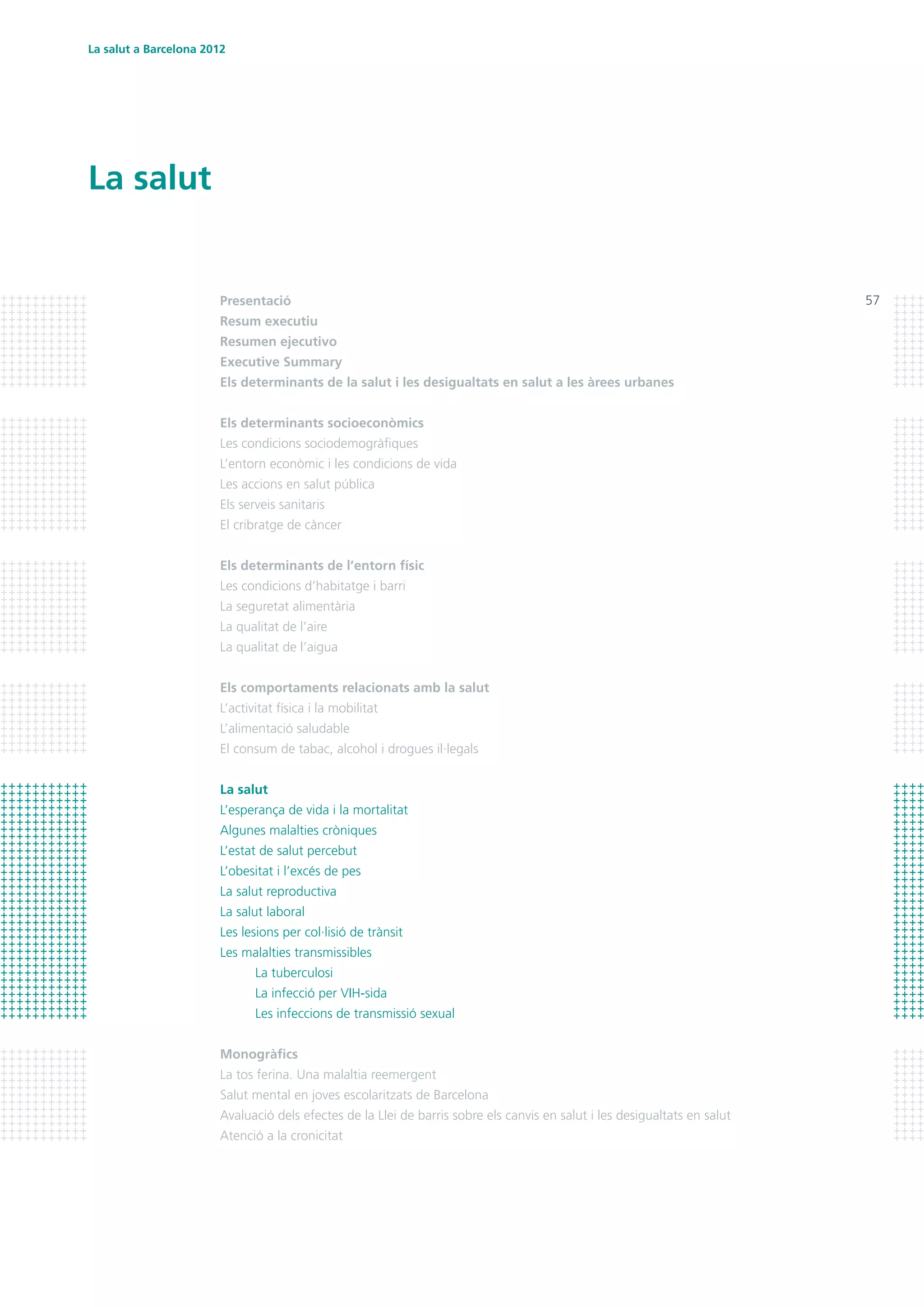 57
La salut
La salut a Barcelona 2012
Presentació
Resum executiu
Resumen ejecutivo	
Executive Summary
Els determinants de la salut i les desigualtats en salut a les àrees urbanes
Els determinants socioeconòmics
Les condicions sociodemogràfiques
L’entorn econòmic i les condicions de vida
Les accions en salut pública
Els serveis sanitaris
El cribratge de càncer
Els determinants de l’entorn físic
Les condicions d’habitatge i barri
La seguretat alimentària
La qualitat de l’aire
La qualitat de l’aigua
Els comportaments relacionats amb la salut
L’activitat física i la mobilitat
L’alimentació saludable
El consum de tabac, alcohol i drogues il·legals
La salut
L’esperança de vida i la mortalitat
Algunes malalties cròniques
L’estat de salut percebut
L’obesitat i l’excés de pes
La salut reproductiva
La salut laboral
Les lesions per col·lisió de trànsit
Les malalties transmissibles
	 La tuberculosi
	 La infecció per VIH-sida
	 Les infeccions de transmissió sexual
Monogràfics
La tos ferina. Una malaltia reemergent
Salut mental en joves escolaritzats de Barcelona
Avaluació dels efectes de la Llei de barris sobre els canvis en salut i les desigualtats en salut
Atenció a la cronicitat
 