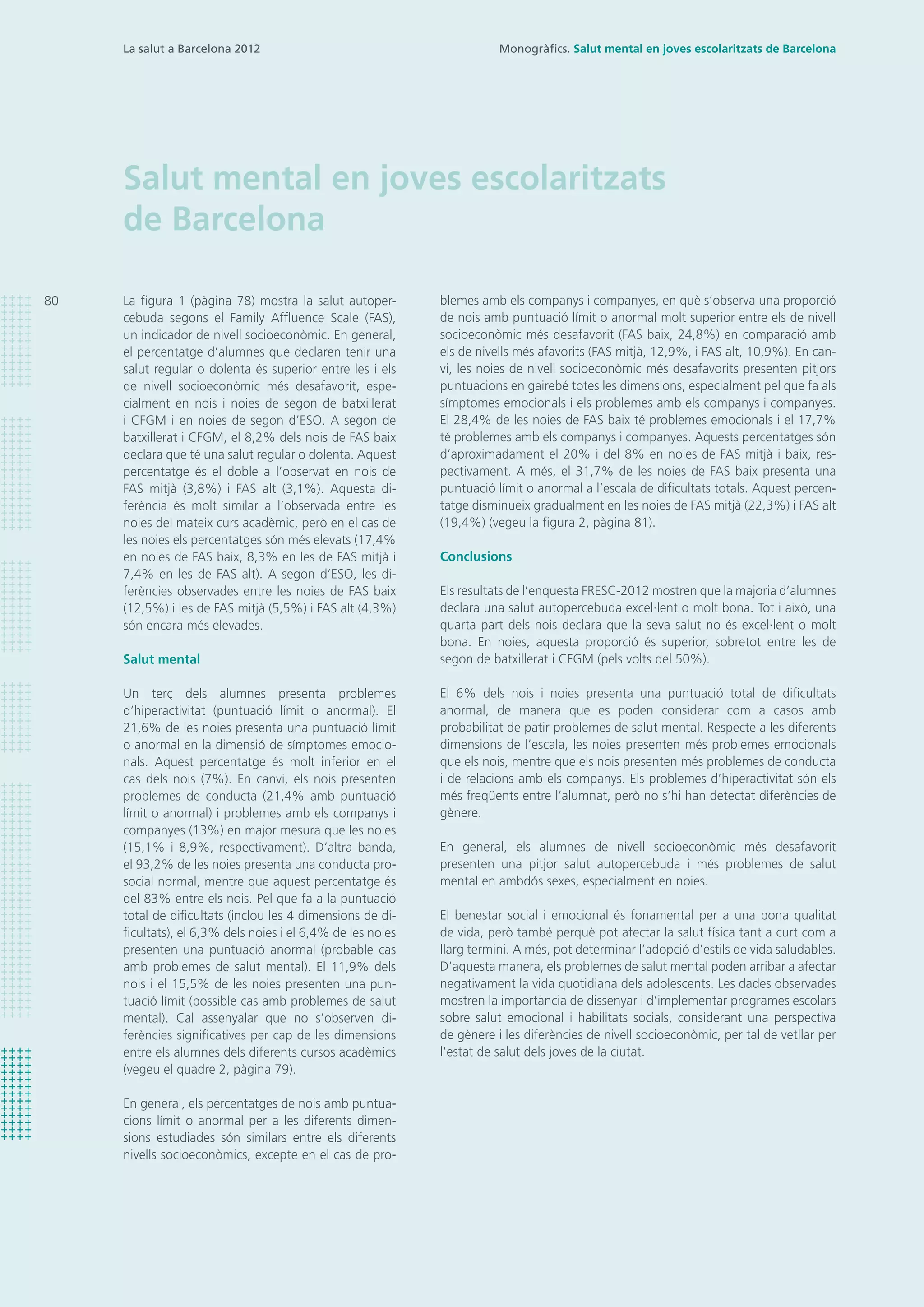 80
La salut a Barcelona 2012
Salut mental en joves escolaritzats
de Barcelona
blemes amb els companys i companyes, en què s’observa una proporció
de nois amb puntuació límit o anormal molt superior entre els de nivell
socioeconòmic més desafavorit (FAS baix, 24,8%) en comparació amb
els de nivells més afavorits (FAS mitjà, 12,9%, i FAS alt, 10,9%). En can-
vi, les noies de nivell socioeconòmic més desafavorits presenten pitjors
puntuacions en gairebé totes les dimensions, especialment pel que fa als
símptomes emocionals i els problemes amb els companys i companyes.
El 28,4% de les noies de FAS baix té problemes emocionals i el 17,7%
té problemes amb els companys i companyes. Aquests percentatges són
d’aproximadament el 20% i del 8% en noies de FAS mitjà i baix, res-
pectivament. A més, el 31,7% de les noies de FAS baix presenta una
puntuació límit o anormal a l’escala de dificultats totals. Aquest percen-
tatge disminueix gradualment en les noies de FAS mitjà (22,3%) i FAS alt
(19,4%) (vegeu la figura 2, pàgina 81).
Conclusions
Els resultats de l’enquesta FRESC-2012 mostren que la majoria d’alumnes
declara una salut autopercebuda excel·lent o molt bona. Tot i això, una
quarta part dels nois declara que la seva salut no és excel·lent o molt
bona. En noies, aquesta proporció és superior, sobretot entre les de
segon de batxillerat i CFGM (pels volts del 50%).
El 6% dels nois i noies presenta una puntuació total de dificultats
anormal, de manera que es poden considerar com a casos amb
probabilitat de patir problemes de salut mental. Respecte a les diferents
dimensions de l’escala, les noies presenten més problemes emocionals
que els nois, mentre que els nois presenten més problemes de conducta
i de relacions amb els companys. Els problemes d’hiperactivitat són els
més freqüents entre l’alumnat, però no s’hi han detectat diferències de
gènere.
En general, els alumnes de nivell socioeconòmic més desafavorit
presenten una pitjor salut autopercebuda i més problemes de salut
mental en ambdós sexes, especialment en noies.
El benestar social i emocional és fonamental per a una bona qualitat
de vida, però també perquè pot afectar la salut física tant a curt com a
llarg termini. A més, pot determinar l’adopció d’estils de vida saludables.
D’aquesta manera, els problemes de salut mental poden arribar a afectar
negativament la vida quotidiana dels adolescents. Les dades observades
mostren la importància de dissenyar i d’implementar programes escolars
sobre salut emocional i habilitats socials, considerant una perspectiva
de gènere i les diferències de nivell socioeconòmic, per tal de vetllar per
l’estat de salut dels joves de la ciutat.
La figura 1 (pàgina 78) mostra la salut autoper-
cebuda segons el Family Affluence Scale (FAS),
un indicador de nivell socioeconòmic. En general,
el percentatge d’alumnes que declaren tenir una
salut regular o dolenta és superior entre les i els
de nivell socioeconòmic més desafavorit, espe-
cialment en nois i noies de segon de batxillerat
i CFGM i en noies de segon d’ESO. A segon de
batxillerat i CFGM, el 8,2% dels nois de FAS baix
declara que té una salut regular o dolenta. Aquest
percentatge és el doble a l’observat en nois de
FAS mitjà (3,8%) i FAS alt (3,1%). Aquesta di-
ferència és molt similar a l’observada entre les
noies del mateix curs acadèmic, però en el cas de
les noies els percentatges són més elevats (17,4%
en noies de FAS baix, 8,3% en les de FAS mitjà i
7,4% en les de FAS alt). A segon d’ESO, les di-
ferències observades entre les noies de FAS baix
(12,5%) i les de FAS mitjà (5,5%) i FAS alt (4,3%)
són encara més elevades.
Salut mental
Un terç dels alumnes presenta problemes
d’hiperactivitat (puntuació límit o anormal). El
21,6% de les noies presenta una puntuació límit
o anormal en la dimensió de símptomes emocio-
nals. Aquest percentatge és molt inferior en el
cas dels nois (7%). En canvi, els nois presenten
problemes de conducta (21,4% amb puntuació
límit o anormal) i problemes amb els companys i
companyes (13%) en major mesura que les noies
(15,1% i 8,9%, respectivament). D’altra banda,
el 93,2% de les noies presenta una conducta pro-
social normal, mentre que aquest percentatge és
del 83% entre els nois. Pel que fa a la puntuació
total de dificultats (inclou les 4 dimensions de di-
ficultats), el 6,3% dels noies i el 6,4% de les noies
presenten una puntuació anormal (probable cas
amb problemes de salut mental). El 11,9% dels
nois i el 15,5% de les noies presenten una pun-
tuació límit (possible cas amb problemes de salut
mental). Cal assenyalar que no s’observen di-
ferències significatives per cap de les dimensions
entre els alumnes dels diferents cursos acadèmics
(vegeu el quadre 2, pàgina 79).
En general, els percentatges de nois amb puntua-
cions límit o anormal per a les diferents dimen-
sions estudiades són similars entre els diferents
nivells socioeconòmics, excepte en el cas de pro-
Monogràfics. Salut mental en joves escolaritzats de Barcelona
 