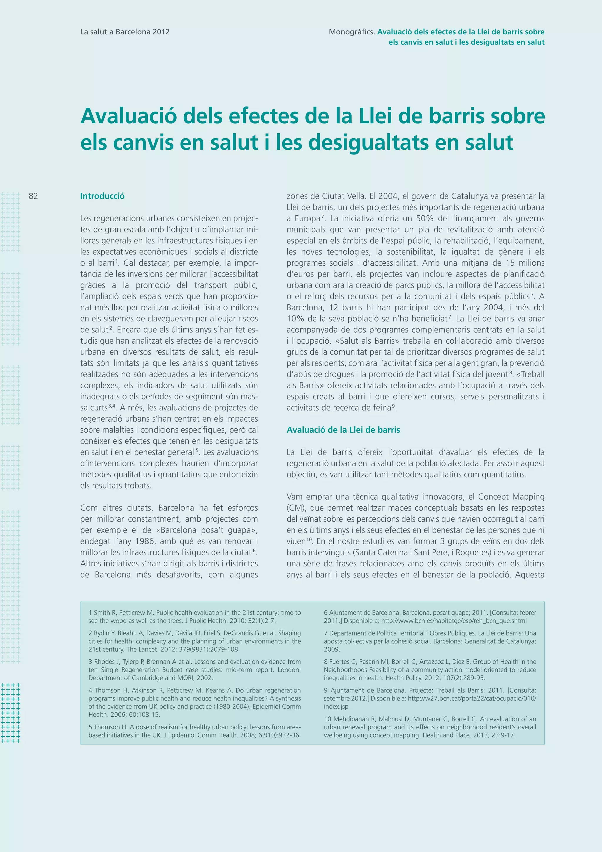 La salut a Barcelona 2012
Avaluació dels efectes de la Llei de barris sobre
els canvis en salut i les desigualtats en salut
zones de Ciutat Vella. El 2004, el govern de Catalunya va presentar la
Llei de barris, un dels projectes més importants de regeneració urbana
a Europa7
. La iniciativa oferia un 50% del finançament als governs
municipals que van presentar un pla de revitalització amb atenció
especial en els àmbits de l’espai públic, la rehabilitació, l’equipament,
les noves tecnologies, la sostenibilitat, la igualtat de gènere i els
programes socials i d’accessibilitat. Amb una mitjana de 15 milions
d’euros per barri, els projectes van incloure aspectes de planificació
urbana com ara la creació de parcs públics, la millora de l’accessibilitat
o el reforç dels recursos per a la comunitat i dels espais públics7
. A
Barcelona, 12 barris hi han participat des de l’any 2004, i més del
10% de la seva població se n’ha beneficiat7
. La Llei de barris va anar
acompanyada de dos programes complementaris centrats en la salut
i l’ocupació. «Salut als Barris» treballa en col·laboració amb diversos
grups de la comunitat per tal de prioritzar diversos programes de salut
per als residents, com ara l’activitat física per a la gent gran, la prevenció
d’abús de drogues i la promoció de l’activitat física del jovent8
. «Treball
als Barris» ofereix activitats relacionades amb l’ocupació a través dels
espais creats al barri i que ofereixen cursos, serveis personalitzats i
activitats de recerca de feina9
.
Avaluació de la Llei de barris
La Llei de barris ofereix l’oportunitat d’avaluar els efectes de la
regeneració urbana en la salut de la població afectada. Per assolir aquest
objectiu, es van utilitzar tant mètodes qualitatius com quantitatius.
Vam emprar una tècnica qualitativa innovadora, el Concept Mapping
(CM), que permet realitzar mapes conceptuals basats en les respostes
del veïnat sobre les percepcions dels canvis que havien ocorregut al barri
en els últims anys i els seus efectes en el benestar de les persones que hi
viuen10
. En el nostre estudi es van formar 3 grups de veïns en dos dels
barris intervinguts (Santa Caterina i Sant Pere, i Roquetes) i es va generar
una sèrie de frases relacionades amb els canvis produïts en els últims
anys al barri i els seus efectes en el benestar de la població. Aquesta
Introducció
Les regeneracions urbanes consisteixen en projec-
tes de gran escala amb l’objectiu d’implantar mi-
llores generals en les infraestructures físiques i en
les expectatives econòmiques i socials al districte
o al barri1
. Cal destacar, per exemple, la impor-
tància de les inversions per millorar l’accessibilitat
gràcies a la promoció del transport públic,
l’ampliació dels espais verds que han proporcio-
nat més lloc per realitzar activitat física o millores
en els sistemes de clavegueram per alleujar riscos
de salut2
. Encara que els últims anys s’han fet es-
tudis que han analitzat els efectes de la renovació
urbana en diversos resultats de salut, els resul-
tats són limitats ja que les anàlisis quantitatives
realitzades no són adequades a les intervencions
complexes, els indicadors de salut utilitzats són
inadequats o els períodes de seguiment són mas-
sa curts3,4
. A més, les avaluacions de projectes de
regeneració urbans s’han centrat en els impactes
sobre malalties i condicions específiques, però cal
conèixer els efectes que tenen en les desigualtats
en salut i en el benestar general 5
. Les avaluacions
d’intervencions complexes haurien d’incorporar
mètodes qualitatius i quantitatius que enforteixin
els resultats trobats.
Com altres ciutats, Barcelona ha fet esforços
per millorar constantment, amb projectes com
per exemple el de «Barcelona posa’t guapa»,
endegat l’any 1986, amb què es van renovar i
millorar les infraestructures físiques de la ciutat 6
.
Altres iniciatives s’han dirigit als barris i districtes
de Barcelona més desafavorits, com algunes
82
Monogràfics. Avaluació dels efectes de la Llei de barris sobre
els canvis en salut i les desigualtats en salut
1 Smith R, Petticrew M. Public health evaluation in the 21st century: time to
see the wood as well as the trees. J Public Health. 2010; 32(1):2-7.
2 Rydin Y, Bleahu A, Davies M, Dávila JD, Friel S, DeGrandis G, et al. Shaping
cities for health: complexity and the planning of urban environments in the
21st century. The Lancet. 2012; 379(9831):2079-108.
3 Rhodes J, Tylerp P, Brennan A et al. Lessons and evaluation evidence from
ten Single Regeneration Budget case studies: mid-term report. London:
Department of Cambridge and MORI; 2002.
4 Thomson H, Atkinson R, Petticrew M, Kearns A. Do urban regeneration
programs improve public health and reduce health inequalities? A synthesis
of the evidence from UK policy and practice (1980-2004). Epidemiol Comm
Health. 2006; 60:108-15.
5 Thomson H. A dose of realism for healthy urban policy: lessons from area-
based initiatives in the UK. J Epidemiol Comm Health. 2008; 62(10):932-36.
6 Ajuntament de Barcelona. Barcelona, posa’t guapa; 2011. [Consulta: febrer
2011.] Disponible a: http://www.bcn.es/habitatge/esp/reh_bcn_que.shtml
7 Departament de Política Territorial i Obres Públiques. La Llei de barris: Una
aposta col·lectiva per la cohesió social. Barcelona: Generalitat de Catalunya;
2009.
8 Fuertes C, Pasarín MI, Borrell C, Artazcoz L, Díez E. Group of Health in the
Neighborhoods Feasibility of a community action model oriented to reduce
inequalities in health. Health Policy. 2012; 107(2):289-95.
9 Ajuntament de Barcelona. Projecte: Treball als Barris; 2011. [Consulta:
setembre 2012.] Disponible a: http://w27.bcn.cat/porta22/cat/ocupacio/010/
index.jsp
10 Mehdipanah R, Malmusi D, Muntaner C, Borrell C. An evaluation of an
urban renewal program and its effects on neighborhood resident’s overall
wellbeing using concept mapping. Health and Place. 2013; 23:9-17.
 