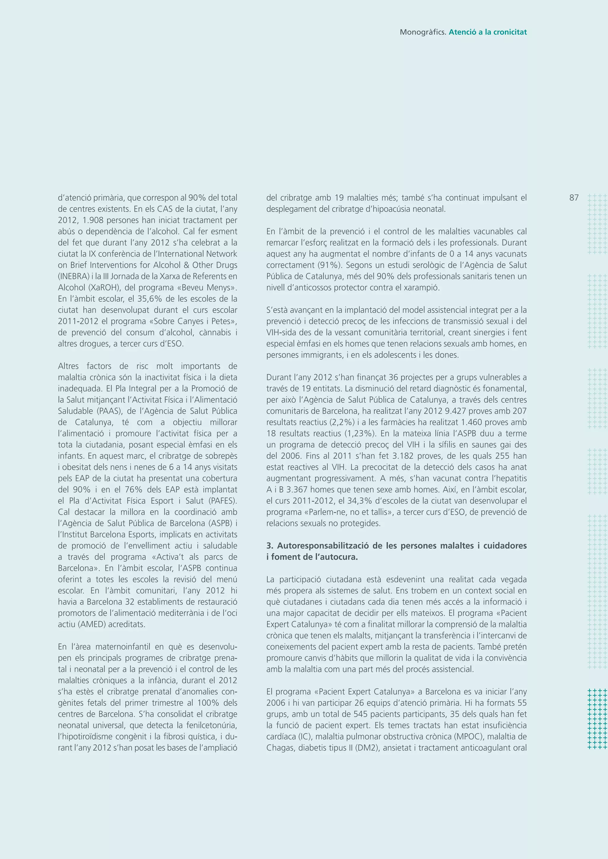 del cribratge amb 19 malalties més; també s’ha continuat impulsant el
desplegament del cribratge d’hipoacúsia neonatal.
En l’àmbit de la prevenció i el control de les malalties vacunables cal
remarcar l’esforç realitzat en la formació dels i les professionals. Durant
aquest any ha augmentat el nombre d’infants de 0 a 14 anys vacunats
correctament (91%). Segons un estudi serològic de l’Agència de Salut
Pública de Catalunya, més del 90% dels professionals sanitaris tenen un
nivell d’anticossos protector contra el xarampió.
S’està avançant en la implantació del model assistencial integrat per a la
prevenció i detecció precoç de les infeccions de transmissió sexual i del
VIH-sida des de la vessant comunitària territorial, creant sinergies i fent
especial èmfasi en els homes que tenen relacions sexuals amb homes, en
persones immigrants, i en els adolescents i les dones.
Durant l’any 2012 s’han finançat 36 projectes per a grups vulnerables a
través de 19 entitats. La disminució del retard diagnòstic és fonamental,
per això l’Agència de Salut Pública de Catalunya, a través dels centres
comunitaris de Barcelona, ha realitzat l’any 2012 9.427 proves amb 207
resultats reactius (2,2%) i a les farmàcies ha realitzat 1.460 proves amb
18 resultats reactius (1,23%). En la mateixa línia l’ASPB duu a terme
un programa de detecció precoç del VIH i la sífilis en saunes gai des
del 2006. Fins al 2011 s’han fet 3.182 proves, de les quals 255 han
estat reactives al VIH. La precocitat de la detecció dels casos ha anat
augmentant progressivament. A més, s’han vacunat contra l’hepatitis
A i B 3.367 homes que tenen sexe amb homes. Així, en l’àmbit escolar,
el curs 2011-2012, el 34,3% d’escoles de la ciutat van desenvolupar el
programa «Parlem-ne, no et tallis», a tercer curs d’ESO, de prevenció de
relacions sexuals no protegides.
3. Autoresponsabilització de les persones malaltes i cuidadores
i foment de l’autocura.
La participació ciutadana està esdevenint una realitat cada vegada
més propera als sistemes de salut. Ens trobem en un context social en
què ciutadanes i ciutadans cada dia tenen més accés a la informació i
una major capacitat de decidir per ells mateixos. El programa «Pacient
Expert Catalunya» té com a finalitat millorar la comprensió de la malaltia
crònica que tenen els malalts, mitjançant la transferència i l’intercanvi de
coneixements del pacient expert amb la resta de pacients. També pretén
promoure canvis d’hàbits que millorin la qualitat de vida i la convivència
amb la malaltia com una part més del procés assistencial.
El programa «Pacient Expert Catalunya» a Barcelona es va iniciar l’any
2006 i hi van participar 26 equips d’atenció primària. Hi ha formats 55
grups, amb un total de 545 pacients participants, 35 dels quals han fet
la funció de pacient expert. Els temes tractats han estat insuficiència
cardíaca (IC), malaltia pulmonar obstructiva crònica (MPOC), malaltia de
Chagas, diabetis tipus II (DM2), ansietat i tractament anticoagulant oral
d’atenció primària, que correspon al 90% del total
de centres existents. En els CAS de la ciutat, l’any
2012, 1.908 persones han iniciat tractament per
abús o dependència de l’alcohol. Cal fer esment
del fet que durant l’any 2012 s’ha celebrat a la
ciutat la IX conferència de l’International Network
on Brief Interventions for Alcohol & Other Drugs
(INEBRA) i la III Jornada de la Xarxa de Referents en
Alcohol (XaROH), del programa «Beveu Menys».
En l’àmbit escolar, el 35,6% de les escoles de la
ciutat han desenvolupat durant el curs escolar
2011-2012 el programa «Sobre Canyes i Petes»,
de prevenció del consum d’alcohol, cànnabis i
altres drogues, a tercer curs d’ESO.
Altres factors de risc molt importants de
malaltia crònica són la inactivitat física i la dieta
inadequada. El Pla Integral per a la Promoció de
la Salut mitjançant l’Activitat Física i l’Alimentació
Saludable (PAAS), de l’Agència de Salut Pública
de Catalunya, té com a objectiu millorar
l’alimentació i promoure l’activitat física per a
tota la ciutadania, posant especial èmfasi en els
infants. En aquest marc, el cribratge de sobrepès
i obesitat dels nens i nenes de 6 a 14 anys visitats
pels EAP de la ciutat ha presentat una cobertura
del 90% i en el 76% dels EAP està implantat
el Pla d’Activitat Física Esport i Salut (PAFES).
Cal destacar la millora en la coordinació amb
l’Agència de Salut Pública de Barcelona (ASPB) i
l’Institut Barcelona Esports, implicats en activitats
de promoció de l’envelliment actiu i saludable
a través del programa «Activa’t als parcs de
Barcelona». En l’àmbit escolar, l’ASPB continua
oferint a totes les escoles la revisió del menú
escolar. En l’àmbit comunitari, l’any 2012 hi
havia a Barcelona 32 establiments de restauració
promotors de l’alimentació mediterrània i de l’oci
actiu (AMED) acreditats.
En l’àrea maternoinfantil en què es desenvolu-
pen els principals programes de cribratge prena-
tal i neonatal per a la prevenció i el control de les
malalties cròniques a la infància, durant el 2012
s’ha estès el cribratge prenatal d’anomalies con-
gènites fetals del primer trimestre al 100% dels
centres de Barcelona. S’ha consolidat el cribratge
neonatal universal, que detecta la fenilcetonúria,
l’hipotiroïdisme congènit i la fibrosi quística, i du-
rant l’any 2012 s’han posat les bases de l’ampliació
87
Monogràfics. Atenció a la cronicitat
 