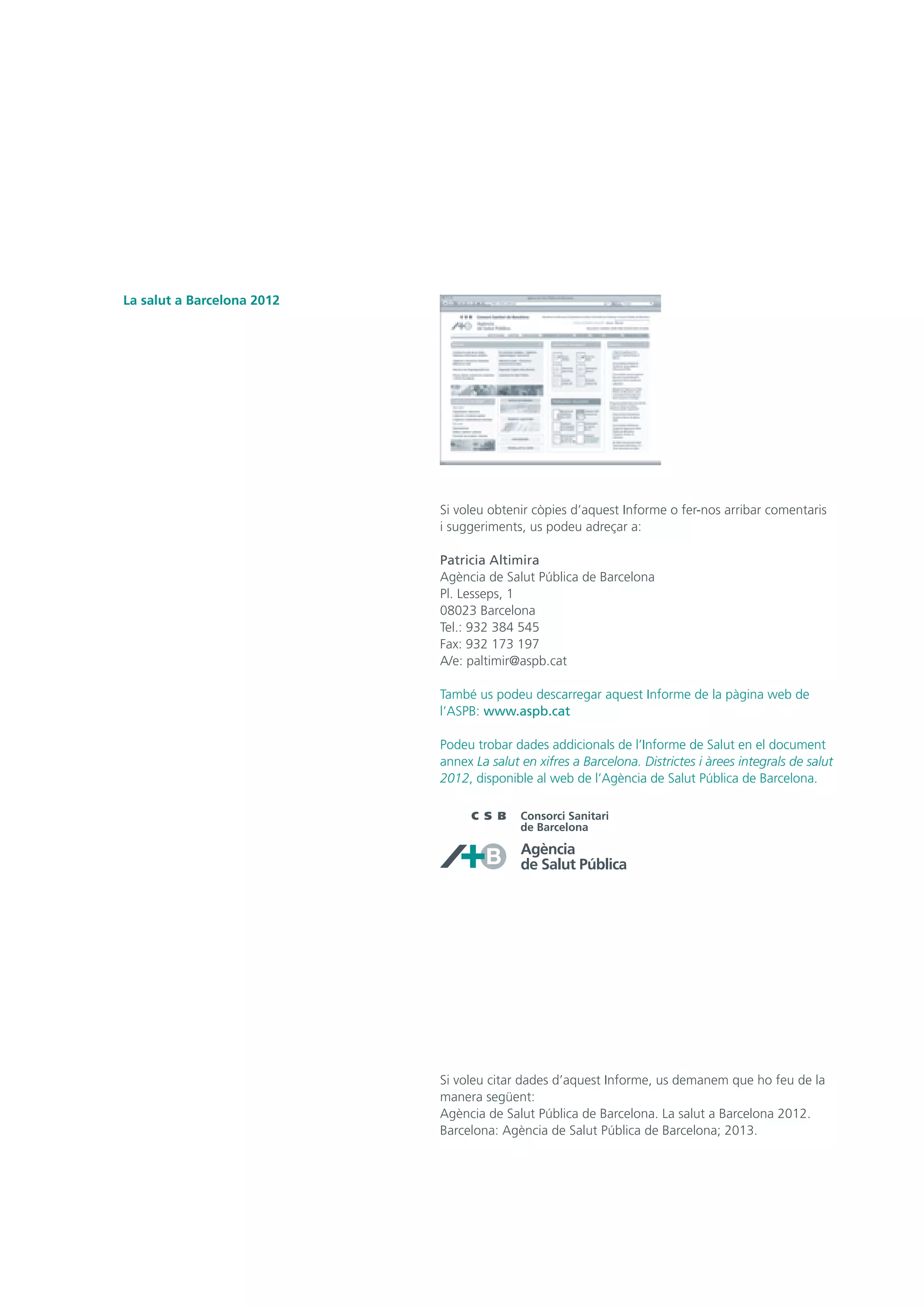Si voleu obtenir còpies d’aquest Informe o fer-nos arribar comentaris
i suggeriments, us podeu adreçar a:
Patricia Altimira
Agència de Salut Pública de Barcelona
Pl. Lesseps, 1
08023 Barcelona
Tel.: 932 384 545
Fax: 932 173 197
A/e: paltimir@aspb.cat
També us podeu descarregar aquest Informe de la pàgina web de
l’ASPB: www.aspb.cat
Podeu trobar dades addicionals de l’Informe de Salut en el document
annex La salut en xifres a Barcelona. Districtes i àrees integrals de salut
2012, disponible al web de l’Agència de Salut Pública de Barcelona.
Si voleu citar dades d’aquest Informe, us demanem que ho feu de la
manera següent:
Agència de Salut Pública de Barcelona. La salut a Barcelona 2012.
Barcelona: Agència de Salut Pública de Barcelona; 2013.
La salut a Barcelona 2012
 