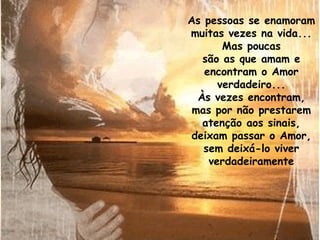 As pessoas se enamoram muitas vezes na vida... Mas poucas são as que amam e encontram o Amor verdadeiro... Às vezes encontram, mas por não prestarem atenção aos sinais, deixam passar o Amor, sem deixá-lo viver verdadeiramente 