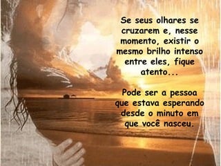 Se seus olhares se cruzarem e, nesse momento, existir o mesmo brilho intenso entre eles, fique atento... Pode ser a pessoa que estava esperando desde o minuto em que você nasceu. 