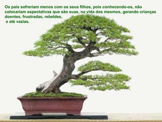 Os pais sofreriam menos com os seus filhos, pois conhecendo-os, não  colocariam expectativas que são suas, na vida dos mesmos, gerando crianças  doentes, frustradas, rebeldes, e até vazias. 