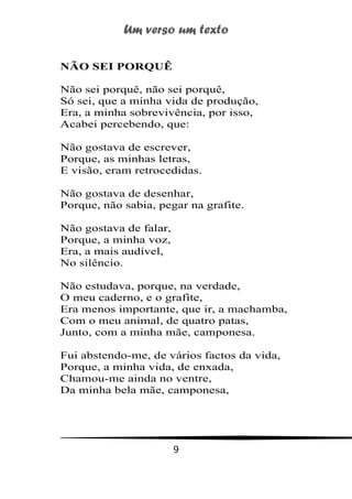 Um verso um texto
9
NÃO SEI PORQUÊ
Não sei porquê, não sei porquê,
Só sei, que a minha vida de produção,
Era, a minha sobrevivência, por isso,
Acabei percebendo, que:
Não gostava de escrever,
Porque, as minhas letras,
E visão, eram retrocedidas.
Não gostava de desenhar,
Porque, não sabia, pegar na grafite.
Não gostava de falar,
Porque, a minha voz,
Era, a mais audível,
No silêncio.
Não estudava, porque, na verdade,
O meu caderno, e o grafite,
Era menos importante, que ir, a machamba,
Com o meu animal, de quatro patas,
Junto, com a minha mãe, camponesa.
Fui abstendo-me, de vários factos da vida,
Porque, a minha vida, de enxada,
Chamou-me ainda no ventre,
Da minha bela mãe, camponesa,
 