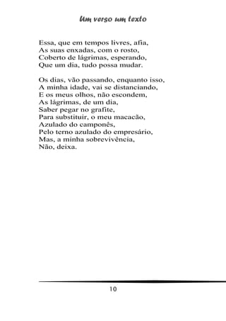 Um verso um texto
10
Essa, que em tempos livres, afia,
As suas enxadas, com o rosto,
Coberto de lágrimas, esperando,
Que um dia, tudo possa mudar.
Os dias, vão passando, enquanto isso,
A minha idade, vai se distanciando,
E os meus olhos, não escondem,
As lágrimas, de um dia,
Saber pegar no grafite,
Para substituir, o meu macacão,
Azulado do camponês,
Pelo terno azulado do empresário,
Mas, a minha sobrevivência,
Não, deixa.
 