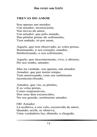 Um verso um texto
13
TREVAS DO AMOR
Sou apenas um amador,
Um amador, inconsciente,
Nas trevas do amor,
Um amador, que pelo mundo,
Das pétalas pretas do sofrimento,
Tem andado, só por amar,
Aquele, que tem observado, as velas pretas,
Iluminando, o seu coração, amador,
Simbolizando, o seu sofrimento,
Aquele, que inocentemente, vive, o abismo,
Do seu sonho, amador.
Mas na verdade, sou apenas, um amador.
Amador, que por muito tempo,
Tem amorosando, com seu sentimento
incontestavilizado,
Amador, que viu, as pétalas,
E as velas pretas,
Como responsáveis,
Dos seus dias escurecidos,
No seu grande, sentimento amador.
Oh! Amador
Lá acabava, a sua vela, escurecida de amor,
Quando, acolá, se observa,
Uma verdadeira luz, ditando, a chegada,
 