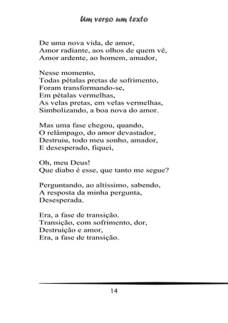 Um verso um texto
14
De uma nova vida, de amor,
Amor radiante, aos olhos de quem vê,
Amor ardente, ao homem, amador,
Nesse momento,
Todas pétalas pretas de sofrimento,
Foram transformando-se,
Em pétalas vermelhas,
As velas pretas, em velas vermelhas,
Simbolizando, a boa nova do amor.
Mas uma fase chegou, quando,
O relâmpago, do amor devastador,
Destruiu, todo meu sonho, amador,
E desesperado, fiquei,
Oh, meu Deus!
Que diabo é esse, que tanto me segue?
Perguntando, ao altíssimo, sabendo,
A resposta da minha pergunta,
Desesperada.
Era, a fase de transição.
Transição, com sofrimento, dor,
Destruição e amor,
Era, a fase de transição.
 