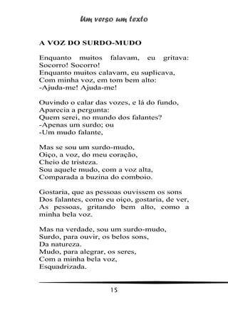 Um verso um texto
15
A VOZ DO SURDO-MUDO
Enquanto muitos falavam, eu gritava:
Socorro! Socorro!
Enquanto muitos calavam, eu suplicava,
Com minha voz, em tom bem alto:
-Ajuda-me! Ajuda-me!
Ouvindo o calar das vozes, e lá do fundo,
Aparecia a pergunta:
Quem serei, no mundo dos falantes?
-Apenas um surdo; ou
-Um mudo falante,
Mas se sou um surdo-mudo,
Oiço, a voz, do meu coração,
Cheio de tristeza.
Sou aquele mudo, com a voz alta,
Comparada a buzina do comboio.
Gostaria, que as pessoas ouvissem os sons
Dos falantes, como eu oiço, gostaria, de ver,
As pessoas, gritando bem alto, como a
minha bela voz.
Mas na verdade, sou um surdo-mudo,
Surdo, para ouvir, os belos sons,
Da natureza.
Mudo, para alegrar, os seres,
Com a minha bela voz,
Esquadrizada.
 
