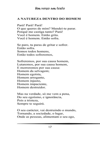 Um verso um texto
17
A NATUREZA DENTRO DO HOMEM
Pará! Pará! Pará!
O que queres de mim? Mandei-te parar.
Porquê me castiga tanto? Pará!
Você é homem. Então grita.
Você é homem. Então sofra.
Se paro, tu paras de gritar e sofrer.
Então sofra.
Somos todos homens,
Então todos sofreremos,
Sofreremos, por sua causa homem,
Lutaremos, por sua causa homem,
E morreremos por sua causa:
Homem da selvagem;
Homem egoísta,
Homem arrogante,
Homem injusto,
Homem impaciente,
Homem destruidor.
Mas na verdade, só me vem a pena,
Do seu egoísmo, e ignorância,
Pois a tristeza,
Sempre te seguirá.
O seu carácter, vai destruindo o mundo,
Tornando, a sociedade, o lugar,
Onde as pessoas, alimentam o seu ego,
 