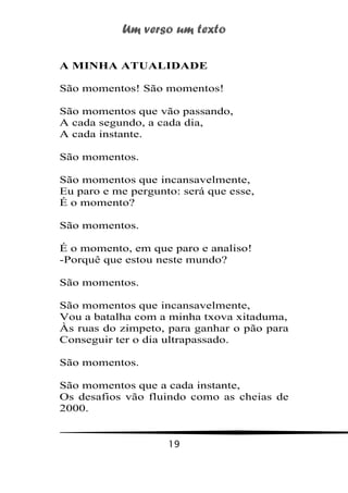 Um verso um texto
19
A MINHA ATUALIDADE
São momentos! São momentos!
São momentos que vão passando,
A cada segundo, a cada dia,
A cada instante.
São momentos.
São momentos que incansavelmente,
Eu paro e me pergunto: será que esse,
É o momento?
São momentos.
É o momento, em que paro e analiso!
-Porquê que estou neste mundo?
São momentos.
São momentos que incansavelmente,
Vou a batalha com a minha txova xitaduma,
Às ruas do zimpeto, para ganhar o pão para
Conseguir ter o dia ultrapassado.
São momentos.
São momentos que a cada instante,
Os desafios vão fluindo como as cheias de
2000.
 