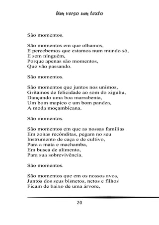 Um verso um texto
20
São momentos.
São momentos em que olhamos,
E percebemos que estamos num mundo só,
E sem ninguém,
Porque apenas são momentos,
Que vão passando.
São momentos.
São momentos que juntos nos unimos,
Gritamos de felicidade ao som do xigubu,
Dançando uma boa marrabenta,
Um bom mapico e um bom pandza,
A moda moçambicana.
São momentos.
São momentos em que as nossas famílias
Em zonas recônditas, pegam no seu
Instrumento de caça e de cultivo,
Para a mata e machamba,
Em busca de alimento,
Para sua sobrevivência.
São momentos.
São momentos que em os nossos avos,
Juntos dos seus bisnetos, netos e filhos
Ficam de baixo de uma árvore,
 