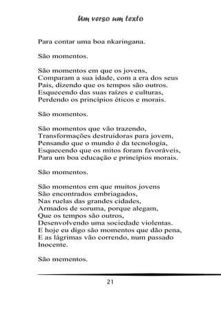 Um verso um texto
21
Para contar uma boa nkaringana.
São momentos.
São momentos em que os jovens,
Comparam a sua idade, com a era dos seus
Pais, dizendo que os tempos são outros.
Esquecendo das suas raízes e culturas,
Perdendo os princípios éticos e morais.
São momentos.
São momentos que vão trazendo,
Transformações destruidoras para jovem,
Pensando que o mundo é da tecnologia,
Esquecendo que os mitos foram favoráveis,
Para um boa educação e princípios morais.
São momentos.
São momentos em que muitos jovens
São encontrados embriagados,
Nas ruelas das grandes cidades,
Armados de soruma, porque alegam,
Que os tempos são outros,
Desenvolvendo uma sociedade violentas.
E hoje eu digo são momentos que dão pena,
E as lágrimas vão correndo, num passado
Inocente.
São mementos.
 