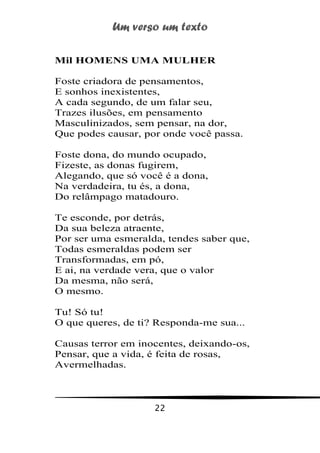 Um verso um texto
22
Mil HOMENS UMA MULHER
Foste criadora de pensamentos,
E sonhos inexistentes,
A cada segundo, de um falar seu,
Trazes ilusões, em pensamento
Masculinizados, sem pensar, na dor,
Que podes causar, por onde você passa.
Foste dona, do mundo ocupado,
Fizeste, as donas fugirem,
Alegando, que só você é a dona,
Na verdadeira, tu és, a dona,
Do relâmpago matadouro.
Te esconde, por detrás,
Da sua beleza atraente,
Por ser uma esmeralda, tendes saber que,
Todas esmeraldas podem ser
Transformadas, em pó,
E ai, na verdade vera, que o valor
Da mesma, não será,
O mesmo.
Tu! Só tu!
O que queres, de ti? Responda-me sua...
Causas terror em inocentes, deixando-os,
Pensar, que a vida, é feita de rosas,
Avermelhadas.
 
