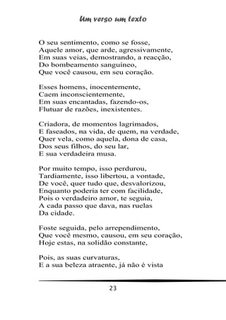 Um verso um texto
23
O seu sentimento, como se fosse,
Aquele amor, que arde, agressivamente,
Em suas veias, demostrando, a reacção,
Do bombeamento sanguíneo,
Que você causou, em seu coração.
Esses homens, inocentemente,
Caem inconscientemente,
Em suas encantadas, fazendo-os,
Flutuar de razões, inexistentes.
Criadora, de momentos lagrimados,
E faseados, na vida, de quem, na verdade,
Quer vela, como aquela, dona de casa,
Dos seus filhos, do seu lar,
E sua verdadeira musa.
Por muito tempo, isso perdurou,
Tardiamente, isso libertou, a vontade,
De você, quer tudo que, desvalorizou,
Enquanto poderia ter com facilidade,
Pois o verdadeiro amor, te seguia,
A cada passo que dava, nas ruelas
Da cidade.
Foste seguida, pelo arrependimento,
Que você mesmo, causou, em seu coração,
Hoje estas, na solidão constante,
Pois, as suas curvaturas,
E a sua beleza atraente, já não é vista
 
