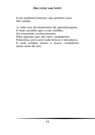 Um verso um texto
24
Com nenhum homem, das grandes ruas
Da cidade.
A vida, nos dá momentos de aprendizagem,
E hoje acredito que a sua solidão,
Ira transmitir conhecimento,
Para aquelas que são suas verdadeiras
Parceiras, pois nem toda beleza é duradoira,
E nem sempre temos o nosso verdadeiro
amor atrás de nós.
 
