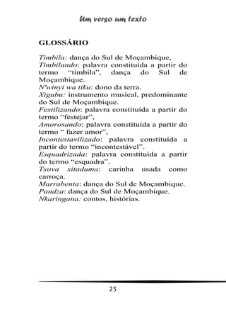 Um verso um texto
25
GLOSSÁRIO
Timbila: dança do Sul de Moçambique,
Timbilando: palavra constituída a partir do
termo “timbila”, dança do Sul de
Moçambique.
N'winyi wa tiku: dono da terra.
Xigubu: instrumento musical, predominante
do Sul de Moçambique.
Festilizando: palavra constituída a partir do
termo “festejar”,
Amorosando: palavra constituída a partir do
termo “ fazer amor”,
Incontestavilizado: palavra constituída a
partir do termo “incontestável”.
Esquadrizada: palavra constituída a partir
do termo “esquadra”.
Txova xitaduma: carinha usada como
carroça.
Marrabenta: dança do Sul de Moçambique.
Pandza: dança do Sul de Moçambique.
Nkaringana: contos, histórias.
 