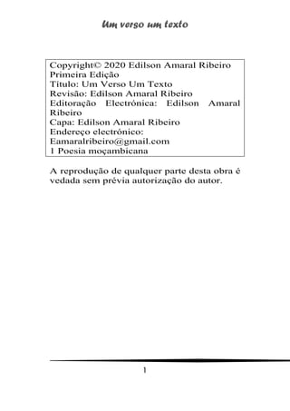 Um verso um texto
1
Copyright© 2020 Edilson Amaral Ribeiro
Primeira Edição
Título: Um Verso Um Texto
Revisão: Edilson Amaral Ribeiro
Editoração Electrónica: Edilson Amaral
Ribeiro
Capa: Edilson Amaral Ribeiro
Endereço electrónico:
Eamaralribeiro@gmail.com
1 Poesia moçambicana
A reprodução de qualquer parte desta obra é
vedada sem prévia autorização do autor.
 