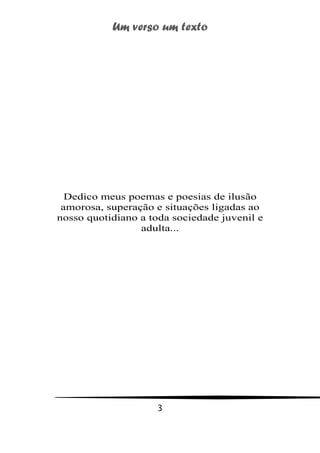 Um verso um texto
3
Dedico meus poemas e poesias de ilusão
amorosa, superação e situações ligadas ao
nosso quotidiano a toda sociedade juvenil e
adulta...
 