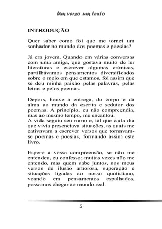 Um verso um texto
5
INTRODUÇÃO
Quer saber como foi que me tornei um
sonhador no mundo dos poemas e poesias?
Já era jovem. Quando em várias conversas
com uma amiga, que gostava muito de ler
literaturas e escrever algumas crónicas,
partilhávamos pensamentos diversificados
sobre o meio em que estamos, foi assim que
se deu minha paixão pelas palavras, pelas
letras e pelos poemas.
Depois, houve a entrega, do corpo e da
alma ao mundo da escrita e sedutor dos
poemas. A princípio, eu não compreendia,
mas ao mesmo tempo, me encantou.
A vida seguiu seu rumo e, tal que cada dia
que vivia presenciava situações, as quais me
cativavam a escrever versos que tornavam-
se poemas e poesias, formando assim este
livro.
Espero a vossa compreensão, se não me
entendeu, eu confesso; muitas vezes não me
entendo, mas quem sabe juntos, nos meus
versos de ilusão amorosa, superação e
situações ligadas ao nosso quotidiano,
voando em pensamentos espalhados,
possamos chegar ao mundo real.
 