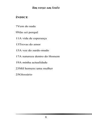 Um verso um texto
6
ÍNDICE
7Vem do nada
9Não sei porquê
11A vida de esperança
13Trevas do amor
15A voz do surdo-mudo
17A natureza dentro do Homem
19A minha actualidade
23Mil homens uma mulher
25Glossário
 
