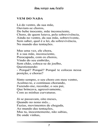 Um verso um texto
7
VEM DO NADA
Lá do ventre, da sua mãe,
Ouviam-se choros,
Do bebe inocente, mãe inconsciente,
Choro, de quem lutava, pela sobrevivência,
Ainda no ventre, da sua mãe, sobrevivente,
Sem saber, qual é a lei, da sobrevivência,
No mundo das tentações.
Mas uma vez, ele chora,
E a sua mãe, inconsciente,
Preocupada, com os choros,
Vindo do seu embrião,
Sem chão, coloca-se de joelho,
Questionando:
- Porquê? Porquê? Porquê te colocas nessa
posição, e choras?
Sinto sempre, o seu choro em meu ventre,
Acalmo-te, e continuas chorando,
Fazendo-me, recordar, o seu pai,
Que brincava, agressivamente,
Com as minhas curvaturas.
Já se passavam, oito meses,
Quando no nono mês...
Fazias, movimentos de chegada,
Ao mundo das tentações,
Mas tu, inocentemente, não sabias,
De onde vinhas,
 