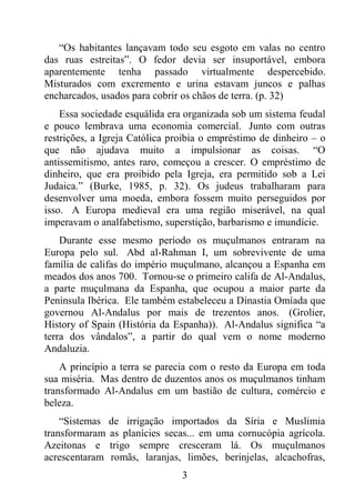 3
“Os habitantes lançavam todo seu esgoto em valas no centro
das ruas estreitas”. O fedor devia ser insuportável, embora
aparentemente tenha passado virtualmente despercebido.
Misturados com excremento e urina estavam juncos e palhas
encharcados, usados para cobrir os chãos de terra. (p. 32)
Essa sociedade esquálida era organizada sob um sistema feudal
e pouco lembrava uma economia comercial. Junto com outras
restrições, a Igreja Católica proibia o empréstimo de dinheiro – o
que não ajudava muito a impulsionar as coisas. “O
antissemitismo, antes raro, começou a crescer. O empréstimo de
dinheiro, que era proibido pela Igreja, era permitido sob a Lei
Judaica.” (Burke, 1985, p. 32). Os judeus trabalharam para
desenvolver uma moeda, embora fossem muito perseguidos por
isso. A Europa medieval era uma região miserável, na qual
imperavam o analfabetismo, superstição, barbarismo e imundície.
Durante esse mesmo período os muçulmanos entraram na
Europa pelo sul. Abd al-Rahman I, um sobrevivente de uma
família de califas do império muçulmano, alcançou a Espanha em
meados dos anos 700. Tornou-se o primeiro califa de Al-Andalus,
a parte muçulmana da Espanha, que ocupou a maior parte da
Península Ibérica. Ele também estabeleceu a Dinastia Omíada que
governou Al-Andalus por mais de trezentos anos. (Grolier,
History of Spain (História da Espanha)). Al-Andalus significa “a
terra dos vândalos”, a partir do qual vem o nome moderno
Andaluzia.
A princípio a terra se parecia com o resto da Europa em toda
sua miséria. Mas dentro de duzentos anos os muçulmanos tinham
transformado Al-Andalus em um bastião de cultura, comércio e
beleza.
“Sistemas de irrigação importados da Síria e Muslimia
transformaram as planícies secas... em uma cornucópia agrícola.
Azeitonas e trigo sempre cresceram lá. Os muçulmanos
acrescentaram romãs, laranjas, limões, berinjelas, alcachofras,
 