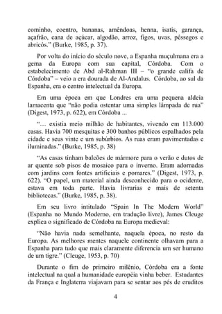 4
cominho, coentro, bananas, amêndoas, henna, isatis, garança,
açafrão, cana de açúcar, algodão, arroz, figos, uvas, pêssegos e
abricós.” (Burke, 1985, p. 37).
Por volta do início do século nove, a Espanha muçulmana era a
gema da Europa com sua capital, Córdoba. Com o
estabelecimento de Abd al-Rahman III – “o grande califa de
Córdoba” – veio a era dourada de Al-Andalus. Córdoba, ao sul da
Espanha, era o centro intelectual da Europa.
Em uma época em que Londres era uma pequena aldeia
lamacenta que “não podia ostentar uma simples lâmpada de rua”
(Digest, 1973, p. 622), em Córdoba ...
“… existia meio milhão de habitantes, vivendo em 113.000
casas. Havia 700 mesquitas e 300 banhos públicos espalhados pela
cidade e seus vinte e um subúrbios. As ruas eram pavimentadas e
iluminadas.” (Burke, 1985, p. 38)
“As casas tinham balcões de mármore para o verão e dutos de
ar quente sob pisos de mosaico para o inverno. Eram adornadas
com jardins com fontes artificiais e pomares.” (Digest, 1973, p.
622). “O papel, um material ainda desconhecido para o ocidente,
estava em toda parte. Havia livrarias e mais de setenta
bibliotecas.” (Burke, 1985, p. 38).
Em seu livro intitulado “Spain In The Modern World”
(Espanha no Mundo Moderno, em tradução livre), James Cleuge
explica o significado de Córdoba na Europa medieval:
“Não havia nada semelhante, naquela época, no resto da
Europa. As melhores mentes naquele continente olhavam para a
Espanha para tudo que mais claramente diferencia um ser humano
de um tigre.” (Cleuge, 1953, p. 70)
Durante o fim do primeiro milênio, Córdoba era a fonte
intelectual na qual a humanidade européia vinha beber. Estudantes
da França e Inglaterra viajavam para se sentar aos pés de eruditos
 