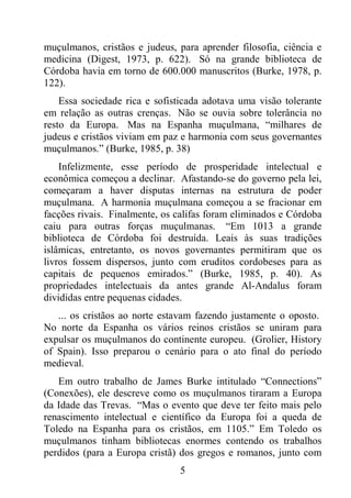5
muçulmanos, cristãos e judeus, para aprender filosofia, ciência e
medicina (Digest, 1973, p. 622). Só na grande biblioteca de
Córdoba havia em torno de 600.000 manuscritos (Burke, 1978, p.
122).
Essa sociedade rica e sofisticada adotava uma visão tolerante
em relação as outras crenças. Não se ouvia sobre tolerância no
resto da Europa. Mas na Espanha muçulmana, “milhares de
judeus e cristãos viviam em paz e harmonia com seus governantes
muçulmanos.” (Burke, 1985, p. 38)
Infelizmente, esse período de prosperidade intelectual e
econômica começou a declinar. Afastando-se do governo pela lei,
começaram a haver disputas internas na estrutura de poder
muçulmana. A harmonia muçulmana começou a se fracionar em
facções rivais. Finalmente, os califas foram eliminados e Córdoba
caiu para outras forças muçulmanas. “Em 1013 a grande
biblioteca de Córdoba foi destruída. Leais às suas tradições
islâmicas, entretanto, os novos governantes permitiram que os
livros fossem dispersos, junto com eruditos cordobeses para as
capitais de pequenos emirados.” (Burke, 1985, p. 40). As
propriedades intelectuais da antes grande Al-Andalus foram
divididas entre pequenas cidades.
... os cristãos ao norte estavam fazendo justamente o oposto.
No norte da Espanha os vários reinos cristãos se uniram para
expulsar os muçulmanos do continente europeu. (Grolier, History
of Spain). Isso preparou o cenário para o ato final do período
medieval.
Em outro trabalho de James Burke intitulado “Connections”
(Conexões), ele descreve como os muçulmanos tiraram a Europa
da Idade das Trevas. “Mas o evento que deve ter feito mais pelo
renascimento intelectual e científico da Europa foi a queda de
Toledo na Espanha para os cristãos, em 1105.” Em Toledo os
muçulmanos tinham bibliotecas enormes contendo os trabalhos
perdidos (para a Europa cristã) dos gregos e romanos, junto com
 