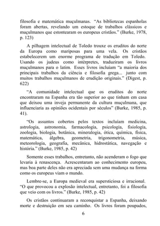 6
filosofia e matemática muçulmanas. “As bibliotecas espanholas
foram abertas, revelando um estoque de trabalhos clássicos e
muçulmanos que estontearam os europeus cristãos.” (Burke, 1978,
p. 123)
A pilhagem intelectual de Toledo trouxe os eruditos do norte
da Europa como mariposas para uma vela. Os cristãos
estabelecerem um enorme programa de tradução em Toledo.
Usando os judeus como intérpretes, traduziram os livros
muçulmanos para o latim. Esses livros incluíam “a maioria dos
principais trabalhos da ciência e filosofia grega... junto com
muitos trabalhos muçulmanos de erudição originais.” (Digest, p.
622)
“A comunidade intelectual que os eruditos do norte
encontraram na Espanha era tão superior ao que tinham em casa
que deixou uma inveja permanente da cultura muçulmana, que
influenciaria as opiniões ocidentais por séculos” (Burke, 1985, p.
41).
“Os assuntos cobertos pelos textos incluíam medicina,
astrologia, astronomia, farmacologia, psicologia, fisiologia,
zoologia, biologia, botânica, mineralogia, ótica, química, física,
matemática, álgebra, geometria, trigonometria, música,
meteorologia, geografia, mecânica, hidrostática, navegação e
história.” (Burke, 1985, p. 42)
Somente esses trabalhos, entretanto, não acenderam o fogo que
levaria à renascença. Acrescentaram ao conhecimento europeu,
mas boa parte deles não era apreciada sem uma mudança na forma
como os europeus viam o mundo.
Lembre-se, a Europa medieval era supersticiosa e irracional.
“O que provocou a explosão intelectual, entretanto, foi a filosofia
que veio com os livros.” (Burke, 1985, p. 42)
Os cristãos continuaram a reconquistar a Espanha, deixando
morte e destruição em seu caminho. Os livros foram poupados,
 