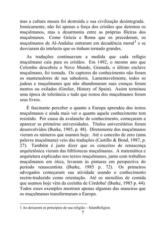 7
mas a cultura moura foi destruída e sua civilização desintegrada.
Ironicamente, não foi apenas a força dos cristãos que derrotou os
muçulmanos, mas a desarmonia entre as próprias fileiras dos
muçulmanos. Como Grécia e Roma que os precederam, os
muçulmanos de Al-Andalus entraram em decadência moral1
e se
desviaram do intelecto que os tinham tornado grandes.
As traduções continuavam a medida que cada refúgio
muçulmano caía para os cristãos. Em 1492, o mesmo ano que
Colombo descobriu o Novo Mundo, Granada, o último enclave
muçulmano, foi tomada. Os captores do conhecimento não foram
os mantenedores de sua sabedoria. Lamentavelmente, todos os
judeus e muçulmanos que não abandonaram suas crenças foram
mortos ou exilados (Grolier, History of Spain). Assim terminou
uma época de tolerância e tudo que restou dos muçulmanos foram
seus livros.
É fascinante perceber o quanto a Europa aprendeu dos textos
muçulmanos e ainda mais ver o quanto aquele conhecimento tem
resistido. Por causa da avalanche de conhecimento, começaram a
aparecer as primeiras universidades. Títulos universitários foram
desenvolvidos (Burke, 1985, p. 48). Diretamente dos muçulmanos
vieram os números que usamos hoje. Até o conceito de zero (uma
palavra muçulmana) veio das traduções (Castillo & Bond, 1987, p.
27). Também é justo dizer que os conceitos de renascença
arquitetônica vieram das bibliotecas muçulmanas. A matemática e
arquitetura explicadas nos textos muçulmanos, junto com trabalhos
muçulmanos em ótica, levaram às pinturas em perspectiva do
período renascentista (Burke, 1985 p. 72). Os primeiros
advogados começaram sua atividade usando o conhecimento
recém-traduzido como orientação. Até os utensílios de comida
que usamos hoje vêm da cozinha de Córdoba! (Burke, 1985 p. 44).
Todos esses exemplos mostram apenas algumas das maneiras que
os muçulmanos transformaram a Europa.
1 Ao deixarem os princípios de sua religião – IslamReligion.
 