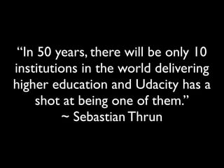 “In 50 years, there will be only 10
institutions in the world delivering
higher education and Udacity has a
shot at being one of them.”
~ Sebastian Thrun

 
